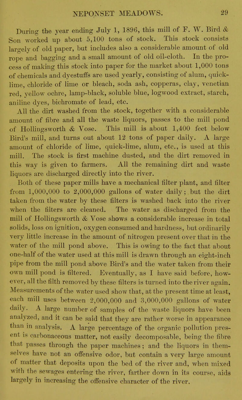 During the year ending July 1, 1896, this mill of F. W. Bird & Son worked up about 5,100 tons of stock. This stock consists largely of old paper, but includes also a considerable amount of old rope and bagging and a small amount of old oil-cloth. In the pro- cess of making this stock into paper for the market about 1,000 tons of chemicals and dyestuffs are used yearly, consisting of alum, quick- lime, chloride of lime or bleach, soda ash, copperas, clay, Venetian red, yellow ochre, lamp-black, soluble blue, logwood extract, starch, aniline dyes, bichromate of lead, etc. All the dirt washed from the stock, together with a considerable amount of fibre and all the waste liquors, passes to the mill pond of Hollingsworth & Vose. This mill is about 1,400 feet below Bird's mill, and turns out about 12 tons of paper daily. A large amount of chloride of lime, quick-lime, alum, etc., is used at this mill. The stock is first machine dusted, and the dirt removed in this way is given to farmers. All the remaining dirt and waste liquors are discharged directly into the river. Both of these paper mills have a mechanical filter plant, and filter from 1,000,000 to 2,000,000 gallons of water daily; but the dirt taken from the water by these filters is washed back into the river when the filters are cleaned. The water as discharged from the mill of Hollingsworth & Vose shows a considerable increase in total solids, loss on ignition, oxygen consumed and hardness, but ordinarily very little increase in the amount of nitrogen present over that in the water of the mill pond above. This is owing to the fact that about one-half of the water used at this mill is drawn through an eight-inch pipe from the mill pond above Bird's and the water taken from their own mill pond is filtered. Eventually, as I have said before, how- ever, all the filth removed by these filters is turned into the river again. Measurements of the water used show that, at the present time at least, each mill uses between 2,000,000 and 3,000,000 gallons of water daily. A large number of samples of the waste liquors have been analyzed, and it can be said that they are rather worse in appearance than in analysis. A large percentage of the organic pollution pres- ent carbonaceous matter, not easily decomposable, being the fibre that passes through the paper machines; and the liquors in them- selves have not an offensive odor, but contain a very large amount of matter that deposits upon the bed of the river and, when mixed with the sewages entering the river, farther down in its course, aids largely in increasing the offensive character of the river.