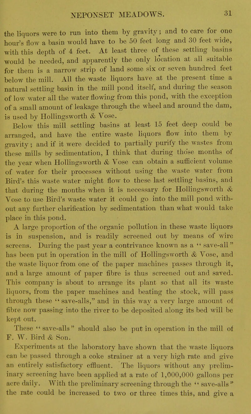 the liquors were to run into them by gravity; and to care for one hour's flow a basin would have to be 50 feet long and 30 feet wide, with this depth of 4 feet. At least three of these settling basins would be needed, and apparently the only location at all suitable for them is a narrow strip of land some six or seven hundred feet below the mill. All the waste liquors have at the present time a natural settling basin in the mill pond itself, and during the season of low water all the water flowing from this pond, with the exception of a small amount of leakage through the wheel and around the dam, is used by Hollingsworth & Vose. Below this mill settling basins at least 15 feet deep could be arranged, and have the entire waste liquors flow into them by gravity; and if it were decided to partially purify the wastes from these mills by sedimentation, I think that during those months of the year when Hollingsworth & Vose can obtain a sufficient volume of water for their processes without using the waste water from Bird's this waste water might flow to these last settling basins, and that during the months when it is necessary for Hollingsworth & Vose to use Bird's waste water it could go into the mill pond with- out any further clarification by sedimentation than what would take place in this pond. A large proportion of the organic pollution in these waste liquors is in suspension, and is readily screened out by means of wire screens. During the past year a contrivance known as a save-all has been put in operation in the mill of Hollingsworth & Vose, and the waste liquor from one of the paper machines passes through it, and a large amount of paper fibre is thus screened out and saved. This company is about to arrange its plant so that all its waste liquors, from the paper machines and beating the stock, will pass through these save-alls, and in this way a very large amount of fibre now passing into the river to be deposited along its bed will be kept out. These save-alls should also be put in operation in the mill of F. W. Bird & Son. Experiments at the laboratory have shown that the waste liquors can be passed through a coke strainer at a very high rate and give an cut irely satisfactory effluent. The liquors without any prelim- inary screening have been applied at a rate of 1,000,000 gallons per acre daily. With the preliminary screening through the save-alls the rate could be increased to two or three times this, and give a