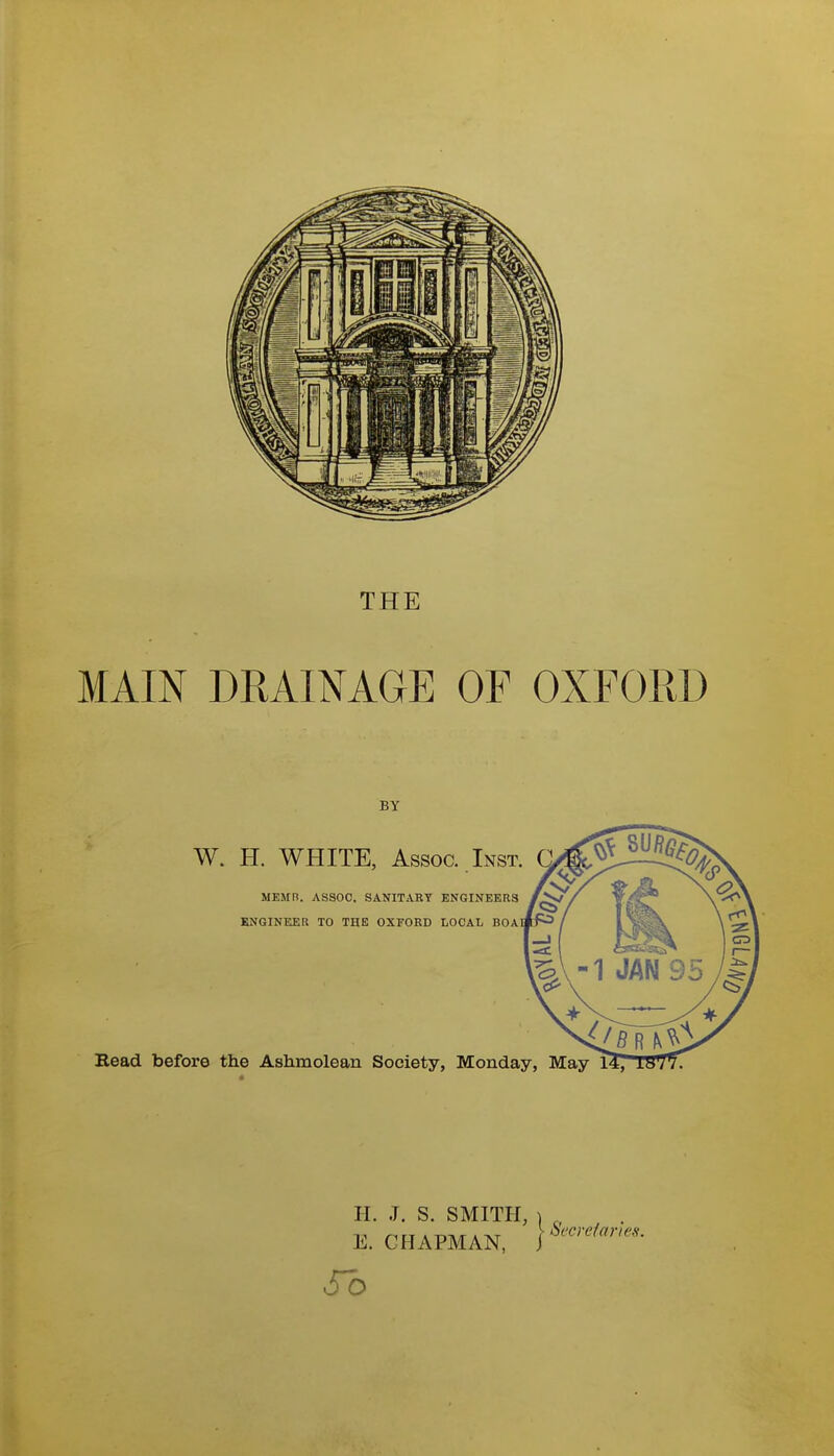 THE MAIN DRAINAGE OF OXFORD BY W. H. WHITE, Assoc. Inst. MEMR. ASSOC. SANITARY ENGINEERS KNGINEER TO THE OXFORD LOCAL BOAI Read before the Ashmolean Society, Monday, May 1^ era H. J. S. SMITH, ) „ E. CHAPMAN, So