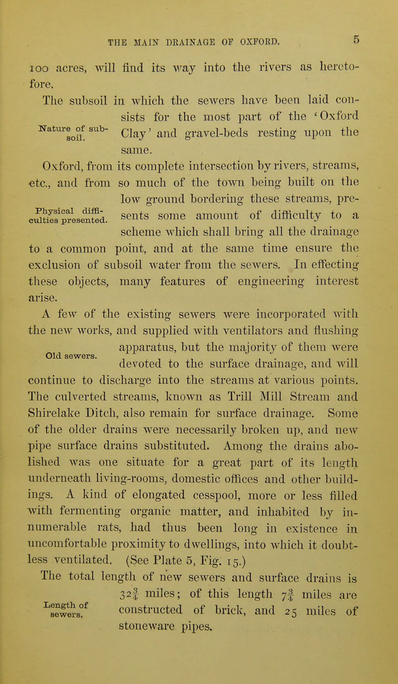 loo acres, will find its wa,j into the rivers as hereto- fore. The subsoil in which the sewers have been laid con- sists for the most part of the 'Oxford Naturesub- Qlaj' and gravel-beds resting upon the same. Oxford, from its complete intersection by rivers, streams, etc., and from so much of the toAvn being built on the low ground bordering these streams, pre- cSSfpresented. ^euts some amouut of difficulty to a scheme M^hich shall bring all the drainage to a common point, and at the same time ensure the exclusion of subsoil water from the sewers. In effecting these objects, many features of engineering interest arise. A few of the existing sewers were incorporated with the new works, and supplied with ventilators and flushing- apparatus, but the majority of them were Old sewers. devoted to the surface drainage, and will continue to discharge into the streams at various points. The culverted streams, known as Trill Mill Stream and Shirelake Ditch, also remain for surface drainage. Some of the older drains were necessarily broken up, and new pipe surface drains substituted. Among the drains abo- lished was one situate for a great part of its length underneath living-rooms, domestic offices and other build- ings. A kind of elongated cesspool, more or less filled with fermenting organic matter, and inhabited by in- numerable rats, had thus been long in existence in uncomfortable proximity to dwellings, into which it doubt- less ventilated. (See Plate 5, Fig. 15.) The total length of new sewers and surface drains is 32f miles; of this length miles are ^sewSs?^ constructed of brick, and 25 miles of stoneware pipes.