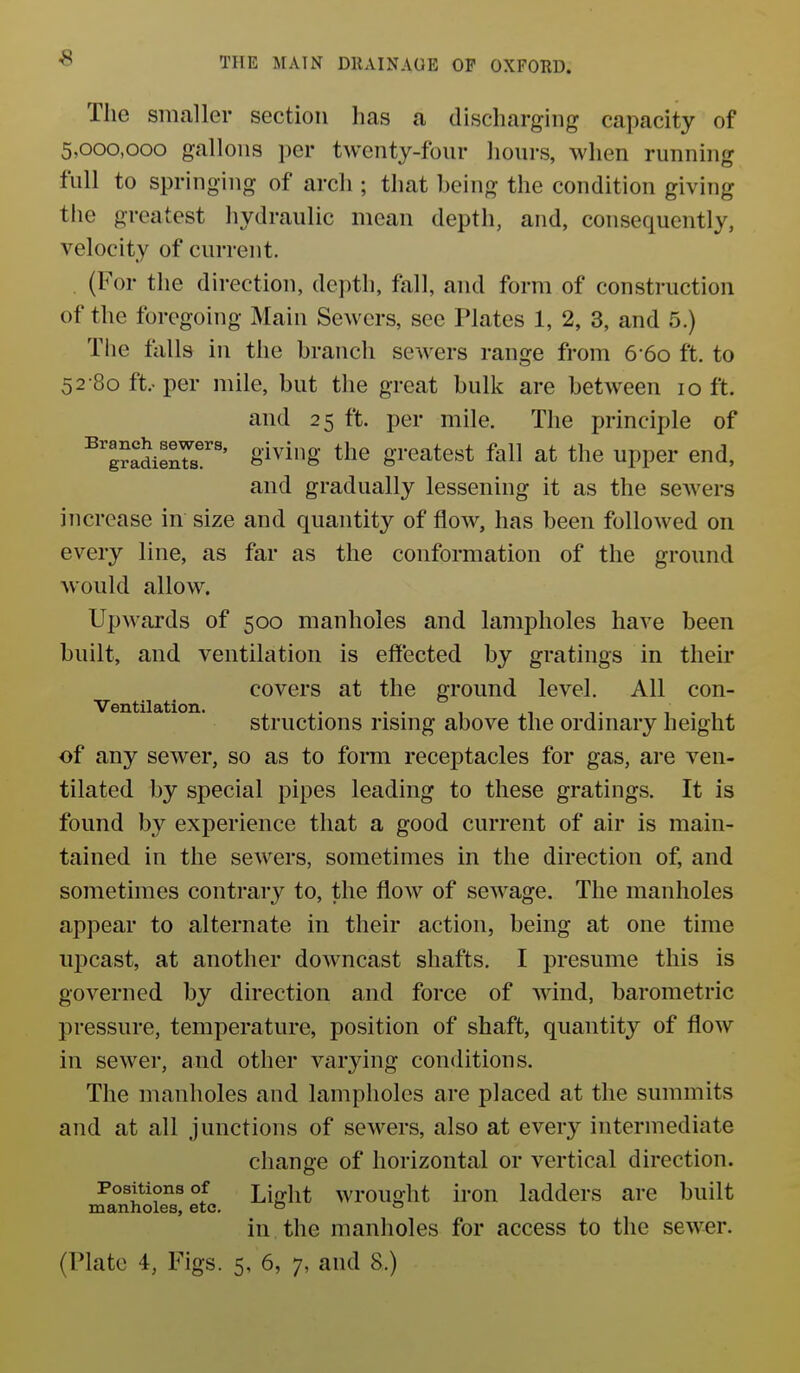 s The smaller section has a discharging capacity of 5,000,000 gallons per twenty-four hours, when running full to springing of arch ; that being the condition giving the greatest hydraulic mean depth, and, consequently, velocity of current. . (For the direction, dei)th, fall, and form of construction of the foregoing Main Sewers, see Plates 1, 2, 3, and 5.) The falls in the branch sewers range from 6 60 ft. to 52 80 ft.-per mile, but the great bulk are between 10 ft. and 25 ft. per mile. The principle of ^gJadieX'' giving tlie greatest fall at the upper end, and gradually lessening it as the sewers increase in size and quantity of flow, has been followed on every line, as far as the conformation of the ground would allow. Upwards of 500 manholes and lampholes have been built, and ventilation is effected by gratings in their covers at the ground level. All con- Ventilation. . . . , , , . , structions rismg above the ordmary height of any sewer, so as to forai receptacles for gas, are ven- tilated by special pipes leading to these gratings. It is found by experience that a good current of air is main- tained in the sewers, sometimes in the direction of, and sometimes contrary to, the flow of sewage. The manholes appear to alternate in their action, being at one time upcast, at another downcast shafts. I presume this is governed by direction and force of wind, barometric pressure, temperature, position of shaft, quantity of flow in sewer, and other varying conditions. The manholes and lampholes are placed at the summits and at all junctions of sewers, also at every intermediate change of horizontal or vertical direction. Positions of Light wrought iron ladders are built manholes, etc. » ° in the manholes for access to the sewer.