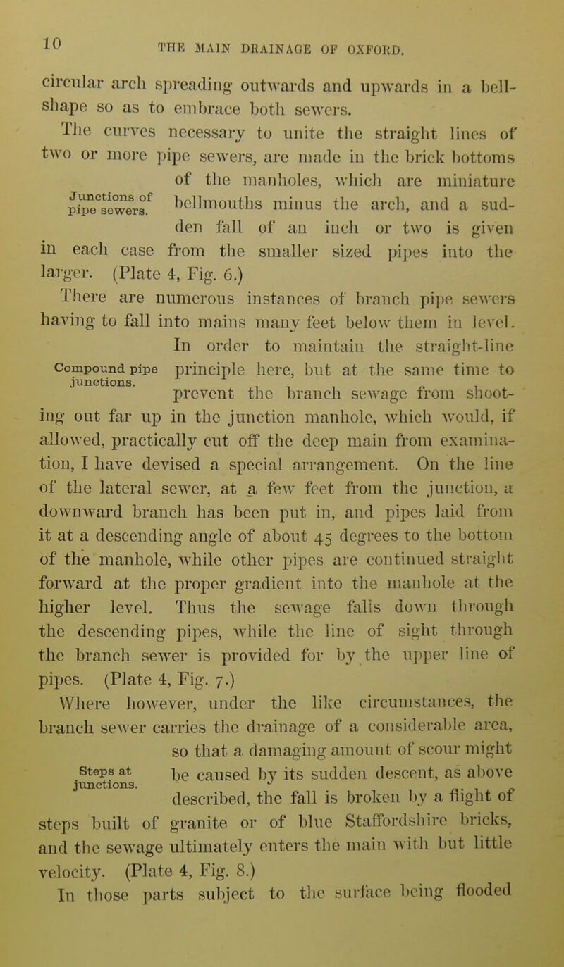 circular arch si)reading outwards and upwards in a bell- shape so as to embrace botli sewers. The curves necessary to unite the straight lines of two or more pipe sewers, are made in the brick bottoms of the manholes, which are miniature pipTsiwerf bellmouths minus the arch, and a sud- den fall of an inch or two is given in each case from the smaller sized pipes into the lai-ger. (Plate 4, Fig. 6.) There are numerous instances of branch pipe sewers having to fall into mains many feet below them in level. In order to maintain the straight-line Compound pipe principle here, but at the same time to junctions. , , , ^ i prevent the branch sewage irom snoot- hig out far up in the junction manhole, which would, if allowed, practically cut off the deep main from examina- tion, I have devised a special arrangement. On the line of the lateral sewer, at a few feet from the junction, a downward branch has been put in, and pipes laid from it at a descending angle of about 45 degrees to the bottom of the manhole, while other pipes are continued straight forward at the proper gradient into the manhole at the higher level. Thus the sewage falls down through the descending pipes, while the line of sight through the branch sewer is provided for by the upper line of pipes. (Plate 4, Fig. 7.) Where however, under the like circumstances, the branch sewer carries the drainage of a considerable area, so that a damaging amount of scour might steps at causcd bv its sudden descent, as al)ove junctions. ^ a- ^ described, the fall is broken by a flight ot steps built of granite or of blue Staffordshire bricks, and the sewage ultimately enters the main with but little velocity. (Plate 4, Fig. 8.) In those parts subject to the surface being flooded