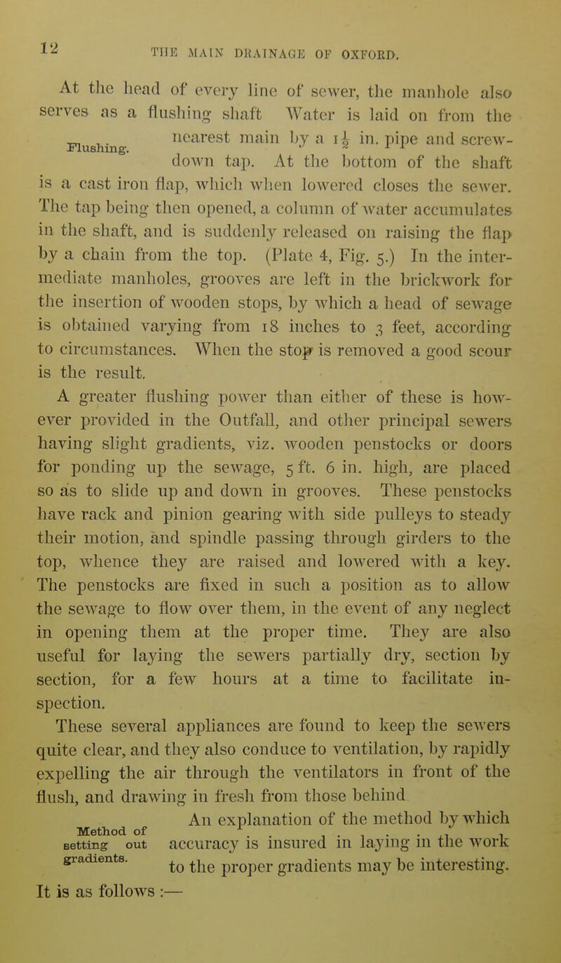 At the lioad of eveiy line of sewer, the rnanliole also serves as a flushing shaft Water is laid on from the Flushing iiearest main by a in. pipe and screw- down tap. At the bottom of the shaft is a cast iron flap, which when lowered closes the scAver. The tap being then opened, a column of water accumulates in the shaft, and is suddenly released on raising the flap by a chain from the top. (Plate 4, Fig. 5.) In the inter- mediate manholes, grooves are left in the brickwork for the insertion of Avooden stops, by which a head of sewage is obtained varying from 18 niches to 3 feet, according to circumstances. When the stoj-r is removed a good scour is the result. A greater flushing power than either of these is how- ever provided in the Outfall, and other principal sewers having slight gradients, viz. wooden penstocks or doors for ponding up the sewage, 5 ft. 6 in. high, are placed so as to slide up and down in grooves. These penstocks have rack and pinion gearing with side pulleys to steady their motion, and spindle passing through girders to the top, whence they are raised and lowered with a key. The penstocks are fixed in such a position as to allow the sewage to flow over them, in the event of any neglect in opening them at the proper time. The}^ are also useful for laying the sewers partially dry, section by section, for a few hours at a time to facilitate in- spection. These several appliances are found to keep the servers quite clear, and they also conduce to ventilation, by rapidly expelling the air through the ventilators in front of the flush, and drawing in fresh from those behind An explanation of the method by which Method of ^. . , . , • . XI 1 setting out accuracy is insured in laying m the work gradients. ^-^^ proper gradients may be interesting. It is as follows :—