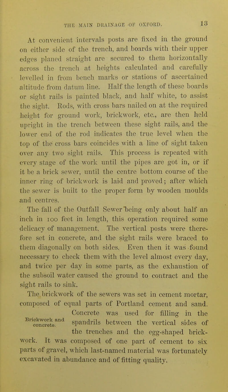 At convenient intervals posts are fixed in the ground on either side of the trench, and boards with their upper edges planed straight are secured to them horizontally across the trencli at heights calculated and carefully levelled in from bench marks or stations of ascertained altitude from datum line. Half the length of these boards or sight rails is painted black, and half white, to assist the sight. Rods, with cross bars nailed on at the required height for ground work, brickwork, etc., are then held upright in the trench between these sight rails, and the lower end of the rod indicates the true level when the top of the cross bars coincides with a line of sight taken over any two sight rails. This process is repeated with every stage of the work until the pipes are got in, or if it be a brick sewer, until the centre bottom course of the inner ring of brickwork is laid and proved; after which the sewer is built to the proper form by wooden moulds and centres. The fall of the Outfall Sewer being only about half an inch in loo feet in length, this operation required some delicacy of management. The vertical posts were there- fore set in concrete, and the sight rails were braced to them diagonally on both sides. Even then it was found necessary to check them with the level almost every day, and twice per day in some parts, as the exhaustion of the subsoil water caused the ground to contract and the sight rails to sink. The brickwork of the sewers was set in cement mortar, composed of equal parts of Portland cement and sand. Concrete was used for filling in the ^^eo^^ete.^^ spaudrils between the vertical sides of the trenches and the egg-shaped brick- work. It was composed of one part of cement to six parts of gravel, which last-named material was fortunately excavated in abundance and of fitting quality.