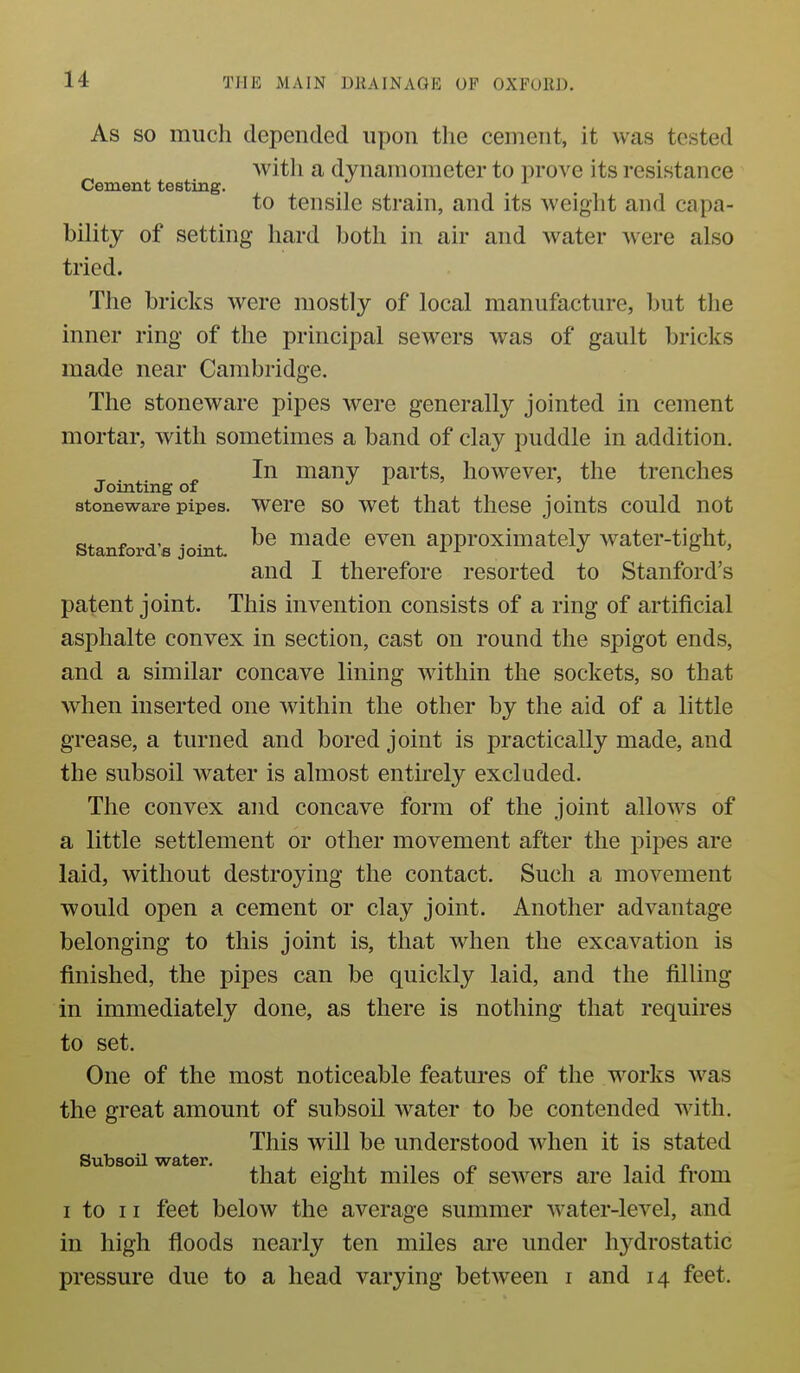 As SO much depended upon the cement, it was tested with a dynamometer to prove its resistance Cement testing. to tensile strain, and its weight and capa- bility of setting hard both in air and water Avere also tried. The bricks were mostly of local manufacture, but the inner ring of the principal sewers was of gault bricks made near Cambridge. The stoneware pipes were generally jointed in cement mortar, with sometimes a band of clay puddle in addition. In many parts, however, the trenches Jointing of J i > stoneware pipes. Were SO wet that tlicse joints could not Stanford's joint. ^® niadc cveu approximately water-tight, and I therefore resorted to Stanford's patent joint. This invention consists of a ring of artificial asphalte convex in section, cast on round the spigot ends, and a similar concave lining within the sockets, so that when inserted one within the other by the aid of a little grease, a turned and bored joint is practically made, and the subsoil water is almost entirely excluded. The convex and concave form of the joint allows of a little settlement or other movement after the pipes are laid, without destroying the contact. Such a movement would open a cement or clay joint. Another advantage belonging to this joint is, that when the excavation is finished, the pipes can be quickly laid, and the filling in immediately done, as there is nothing that requires to set. One of the most noticeable features of the works was the great amount of subsoil Avater to be contended with. This will be understood when it is stated that eight miles of sewers are laid from I to II feet below the average summer water-level, and in high floods nearly ten miles ai'e under hydrostatic pressure due to a head varying between i and 14 feet.