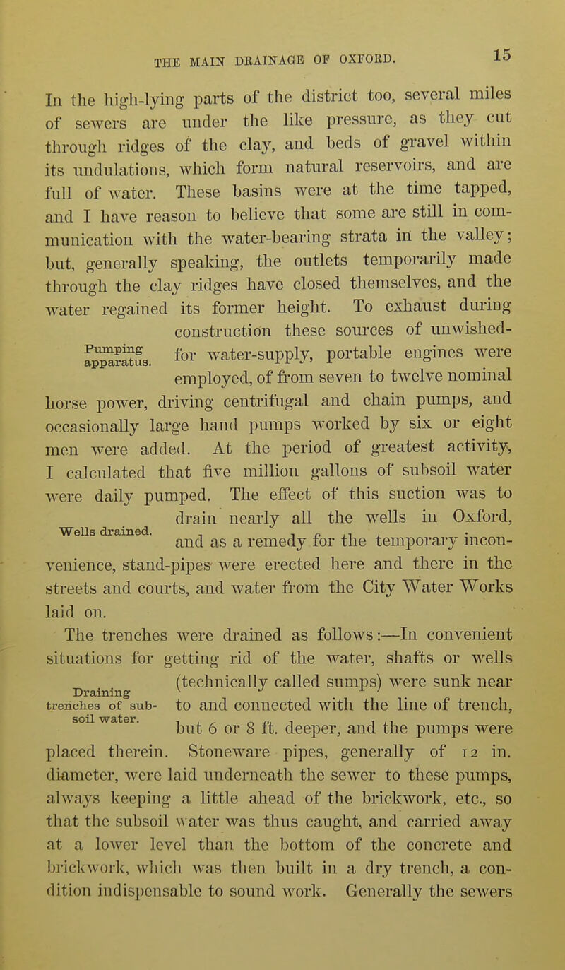 In the high-lying parts of the district too, several miles of sewers are under the like pressure, as they cut througli ridges of the clay, and beds of gravel within its undulations, which form natural reservoirs, and are full of water. These basins were at the time tapped, and I have reason to believe that some are still in com- munication with the water-bearing strata in the valley; but, generally speaking, the outlets temporarily made through the clay ridges have closed themselves, and the water regained its former height. To exhaust during construction these sources of unwished- S^jSi. foi' water-supply, portable engines were employed, of from seven to twelve nominal horse power, driving centrifugal and chain pumps, and occasionally large hand pumps worked by six or eight men were added. At the period of greatest activity^ I calculated that five million gallons of subsoil water were daily pumped. The effect of this suction was to drain nearly all the wells in Oxford, WeUs drained. ^ i ^ . and as a remedy for the temporary mcon- venience, stand-pipes were erected here and there in the streets and courts, and water from the City Water Works laid on. The trenches were drained as follows:—In convenient situations for getting rid of the water, shafts or wells (technically called sumps) were sunk near Draining ^ ^ ' trenches of sub- to and couuected with the line of trench, so water. ^ ^ deeper, and the pumps were placed therein. Stoneware pipes, generally of 12 in. diameter, were laid underneath the sewer to these pumps, always keeping a little ahead of the brickwork, etc., so that the subsoil v\ ater was thus caught, and carried away at a lower level than the bottom of the concrete and brickwork, which was then built in a dry trench, a con- dition indispensable to sound work. Generally the sewers