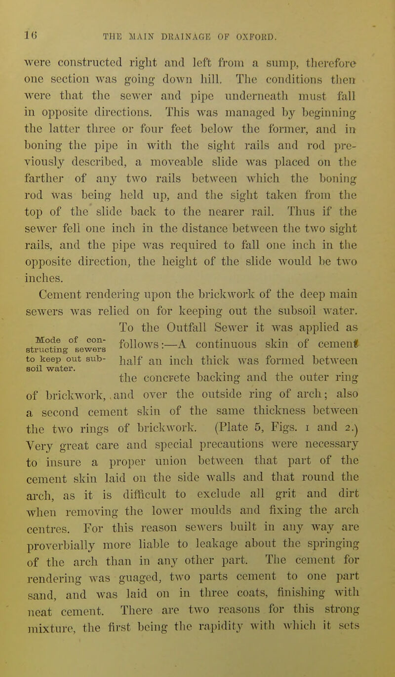 were constructed right and left from a sump, therefore one section was going down hill. The conditions then were that the sewer and pipe underneath must fall in opposite directions. This was managed by beginning the latter three or four feet below the former, and in boning the pipe in with the sight rails and rod pre- viously described, a moveable slide was placed on the farther of any two rails between which the boning rod was being held up, and the sight taken from the top of the slide back to the nearer rail. Thus if the sewer fell one inch in the distance between the two sight rails, and the pipe was required to fall one inch in the opposite direction, the height of the slide would be two inches. Cement rendering upon the brickwork of the deep main sewers was relied on for keeping out the subsoil water. To the Outfall Sew^er it w^as applied as BtSigieweS follows :-A coutinuous skin of cemenU to keep out sub- i^^\f iucli thick was formed between soil water. the concrete backing and the outer ring of brickwork,. and over the outside ring of arch; also a second cement skin of the same thickness between the two rings of brickwork. (Plate 5, Figs, i and 2.) Very great care and special precautions were necessary to insure a proper union between that part of the cement skin laid on tlie side w^alls and that round the arch, as it is difficult to exclude all grit and dirt when removing the lower moulds and fixing the arch centres. For this reason sewers built in any way are X)roverbially more liable to leakage about the springing of the arch than in any other part. The cement for rendering was guaged, two parts cement to one part sand, and was laid on in three coats, finishing with neat cement. There are two reasons for this strong mixture, the first being the rapidity with whicli it sets