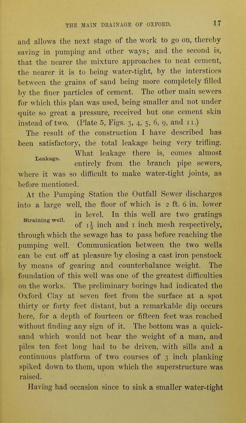 Leakage. and allows the next stage of the work to go on, thereby- saving in pumping and other ways; and the second is, that the nearer the mixture approaches to neat cement, the nearer it is to being water-tight, by the interstices between the grains of sand being more completely filled by the finer particles of cement. The other main sewers for which this plan was used, being smaller and not under quite so great a pressure, received but one cement skin instead of two. (Plate 5, Figs. 3, 4, 5, 6, 9, and 11.) The result of the construction I have described has been satisfactory, the total leakage being very trifling. What leakage there is, comes almost entirely from the branch pipe sewers, where it was so difficult to make water-tight joints, as before mentioned. At the Pumping Station the Outfall Sewer discharges into a large well, the floor of which is 2 ft. 6 in. lower in level. In this well are two gratings straining weU. « i • i j • i i, 4.- i of If mch and i inch mesh respectively, through which the sewage has to pass before reaching the pumping well. Communication between the two wells can be cut off at pleasure by closing a cast iron penstock by means of gearing and counterbalance weight. The foundation of this well was one of the greatest difficulties on the works. The preliminary borings had indicated the Oxford Clay at seven feet from the surface at a spot thirty or forty feet distant, but a remarkable dip occurs here, for a depth of fourteen or fifteen feet was reached without finding any sign of it. The bottom was a quick- sand which would not bear the weight of a man, and piles ten feet long had to be driven, with sills and a continuous platform of two courses of 3 inch planking spiked down to them, upon which the superstructure was raised. Having had occasion since to sink a smaller water-tight