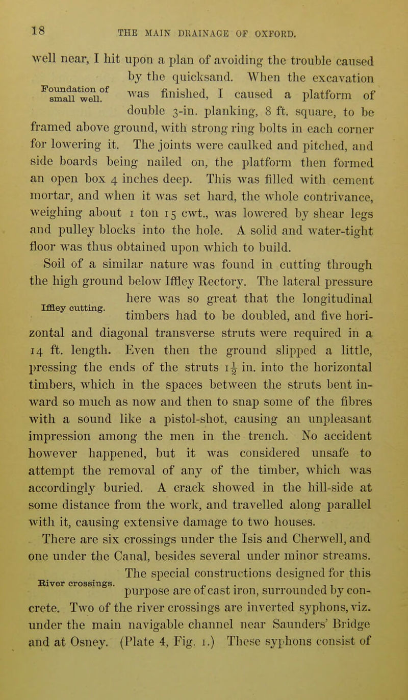 well near, I hit upon a plan of avoiding the trouble caused by the quicksand. When the excavation ^sra^ wTu°^ ^^''^s finished, I caused a platform of double 3-in. planking, 8 ft. square, to be framed above ground, with strong ring bolts in each corner for lowering it. The joints were caulked and pitclied, and side boards being nailed on, the platfoi-m then formed an open box 4 inches deep. This was filled with cement mortar, and when it was set hard, the whole contrivance, weighing about i ton 15 cwt., was lowered by shear legs and pulley blocks into the hole. A solid and Avater-tight floor was thus obtained upon which to build. Soil of a similar nature was found in cutting through the high ground below Iffley Rectory. The lateral pressure here was so great that the longitudinal Iffley cutting. ^jn^ijgpg j^^d to be doubled, and five hori- zontal and diagonal transverse struts were required in a 14 ft. length. Even then the ground slipped a little, pressing the ends of the struts in. into the horizontal timbers, which in the spaces between the struts bent in- ward so much as now and then to snap some of the fibres with a sound like a pistol-shot, causing an unpleasant impression among the men in the trench. No accident however happened, but it was considered unsafe to attempt the removal of any of the timber, which was accordingly buried. A crack showed in the hill-side at some distance from the work, and travelled along parallel with it, causing extensive damage to two houses. There are six crossings under the Isis and Cherwell, and one under the Canal, besides several under minor streams. The special constructions designed for this River crossings. n . • i i i purpose are 01 cast u'on, surrounded by con- crete. Two of the river crossings are inverted syphons, viz. under the main navigable channel near Saunders' Bi idge and at Osney. (Plate 4, Fig. 1.) These syphons consist of