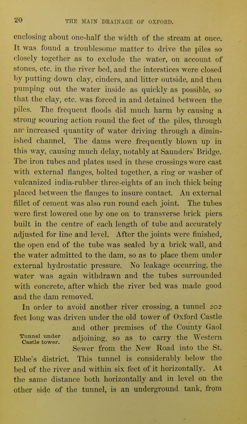 enclosing about one-half the width of the stream at once. It was found a troublesome matter to drive the piles so closely together as to exclude the water, on account of stones, etc. in the river bed, and the interstices were closed by putting down clay, cinders, and litter outside, and then pumping out the water inside as quickly as possible, so that the clay, etc. was forced in and detained between the piles. The frequent floods did much harm by causing a strong scouring action round the feet of the piles, through an* increased quantity of water driving through a dimin- ished channel. The dams were frequently blown up in this way, causing much delay, notably at Saunders' Bridge. The iron tubes and plates used in these crossings were cast with external flanges, bolted together, a ring or Avasher of vulcanized india-rubber three-eights of an inch thick being placed between the flanges to insure contact. An external fillet of cement was also run round each joint. The tubes were first lowered one by one on to transverse brick piers built in the centre of each length of tube and accurately adjusted for line and level. After the joints were finished, the open end of the tube was sealed by a brick wall, and the water admitted to the dam, so as to place them under external hydrostatic pressure. No leakage occurring, the water was again withdrawn and the tubes surrounded with concrete, after which the river bed was made good and the dam removed. In order to avoid another river crossing, a tunnel 202 feet long was driven under the old tower of Oxford Castle and other premises of the County Gaol Tunnel irnder adjoining, SO as to carry the Western Castle tower. J o' Sewer from the New Road into the St. Ebbe's district. This tunnel is considerably below the bed of the river and within six feet of it horizontally. At the same distance both horizontally and in level on the other side of the tunnel, is an underground tank, from