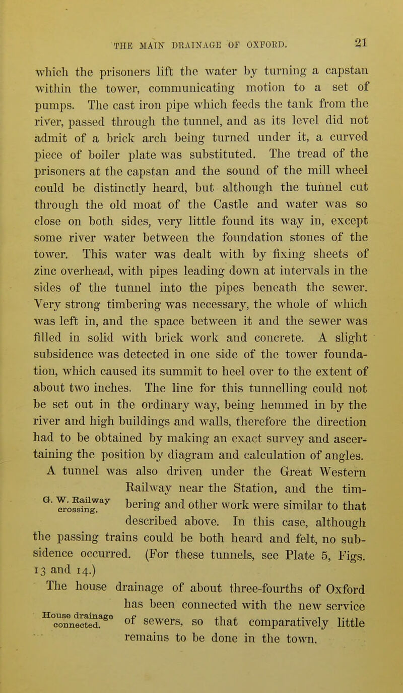 which the prisoners lift tlie water by turning a capstan witliin the tower, communicating motion to a set of pumps. The cast iron pipe which feeds the tanlf from the river, passed through the tunnel, and as its level did not admit of a brick arch being turned under it, a curved piece of boiler plate was substituted. The tread of the prisoners at the capstan and the sound of the mill wheel could be distinctly heard, but although the tunnel cut through the old moat of the Castle and water was so close on both sides, very little found its way in, except some river water between the foundation stones of the tower. This water was dealt with by fixing sheets of zinc overhead, with pipes leading down at intervals in the sides of the tunnel into the pipes beneath the sewer. Very strong timbering was necessary, the whole of which was left in, and the space between it and the sewer was filled in solid with brick work and concrete. A slight subsidence was detected in one side of the tower founda- tion, which caused its summit to heel over to the extent of about two inches. The line for this tunnelling could not be set out in the ordinary way, being hemmed in by the river and high buildings and walls, therefore the direction had to be obtained by making an exact survey and ascer- taining the position by diagram and calculation of angles. A tunnel was also driven under the Great Western Railway near the Station, and the tim- ^ ^ofsin^^^ bering and other work were similar to that described above. In this case, although the passing trains could be both heard and felt, no sub- sidence occurred. (For these tunnels, see Plate 5, Figs. 13 and 14.) The house drainage of about three-fourths of Oxford has been connected with the new service ^conntcST^^ sewers, so that comparatively little remains to be done in the town.