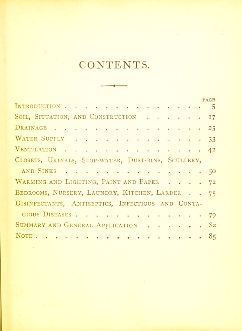 CONTENTS. PAGE Introduction 5 Soil, Situation, and Construction 17 Drainage 25 Water Supply 33 Ventilation ■ 42 Closets, Urinals, Slop-water, Dust-bins, Scullery, AND Sinks 50 Warming and Lighting, Paint and Paper .... 72 Bedrooms, Nursery, Laundry, Kitchen, Larder . . 75 Disinfectants, Antiseptics, Infectious and Conta- gious Diseases 79 Summary and General Application S2 Note 85