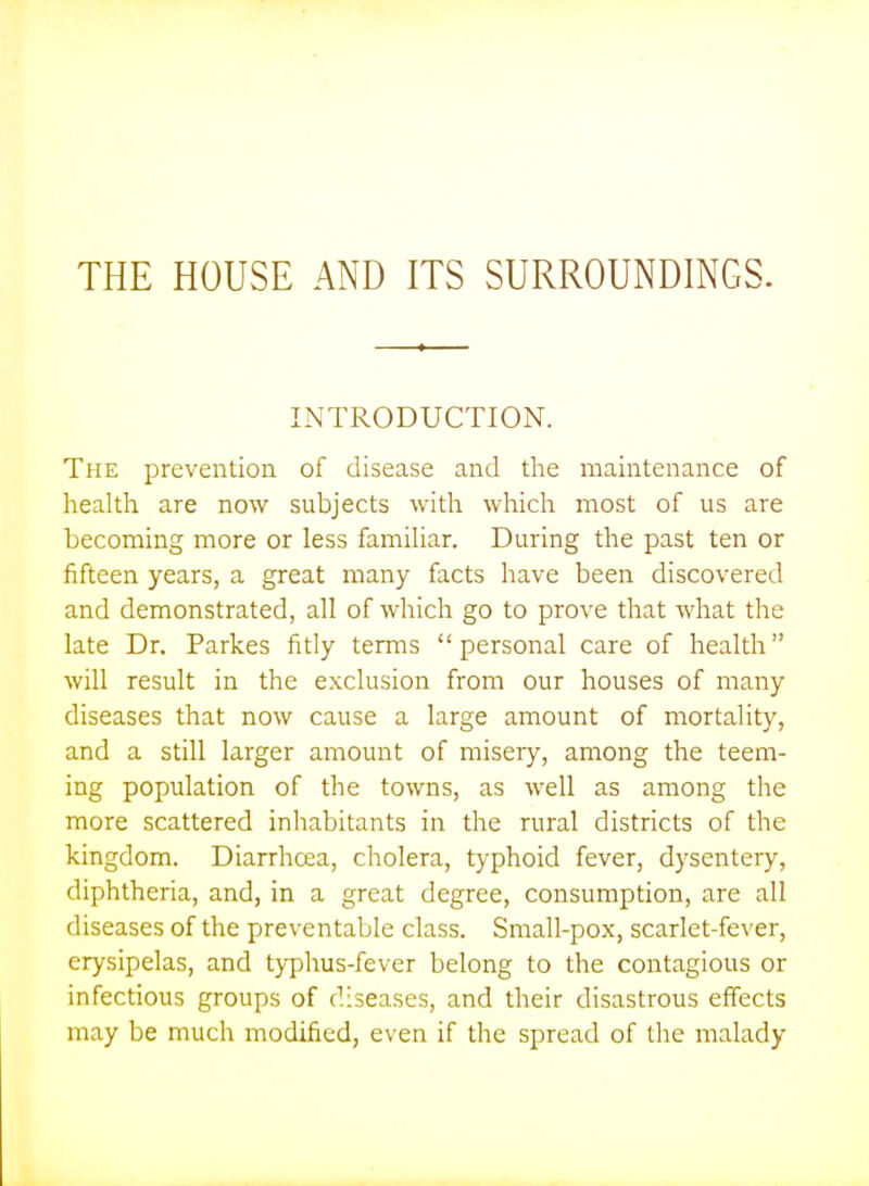 THE HOUSE AND ITS SURROUNDINGS. INTRODUCTION. The prevention of disease and the maintenance of health are now subjects with whicli most of us are becoming more or less familiar. During the past ten or fifteen years, a great many facts have been discovered and demonstrated, all of which go to prove that what the late Dr. Parkes fitly terms personal care of health will result in the exclusion from our houses of many diseases that now cause a large amount of mortality, and a still larger amount of misery, among the teem- ing population of the towns, as well as among the more scattered inhabitants in the rural districts of the kingdom. Diarrhoea, cholera, typhoid fever, dysentery, diphtheria, and, in a great degree, consumption, are all diseases of the preventable class. Small-pox, scarlet-fever, erysipelas, and typhus-fever belong to the contagious or infectious groups of diseases, and their disastrous effects may be much modified, even if the spread of the malady