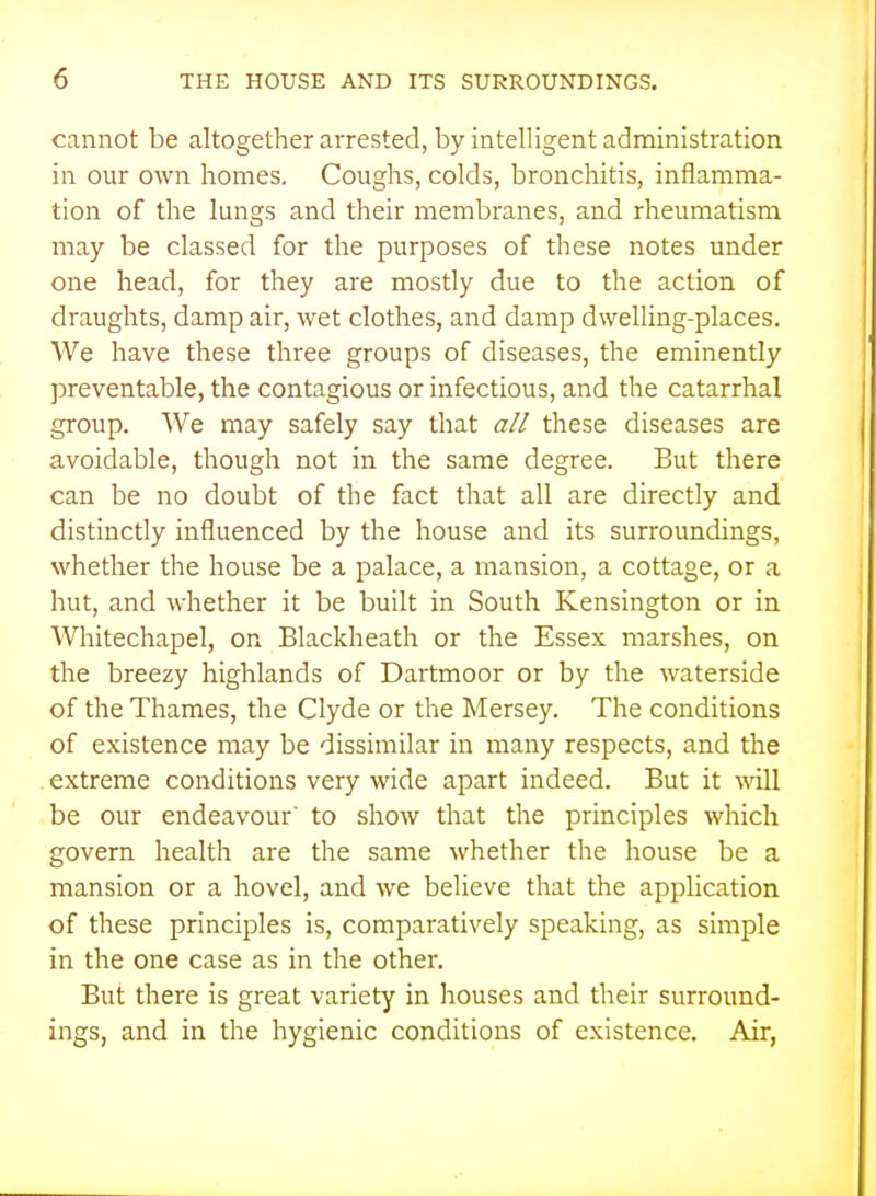 cannot be altogether arrested, by intelligent administration in our own homes. Coughs, colds, bronchitis, inflamma- tion of the lungs and their membranes, and rheumatism may be classed for the purposes of these notes under one head, for they are mostly due to the action of draughts, damp air, wet clothes, and damp dwelling-places. We have these three groups of diseases, the eminently preventable, the contagious or infectious, and the catarrhal group. We may safely say that all these diseases are avoidable, though not in the same degree. But there can be no doubt of the fact that all are directly and distinctly influenced by the house and its surroundings, whether the house be a palace, a mansion, a cottage, or a hut, and whether it be built in South Kensington or in Whitechapel, on Blackheath or the Essex marshes, on the breezy highlands of Dartmoor or by the waterside of the Thames, the Clyde or the Mersey. The conditions of existence may be dissimilar in many respects, and the .extreme conditions very wide apart indeed. But it will be our endeavour to show that the principles which govern health are the same whether the house be a mansion or a hovel, and we believe that the application of these principles is, comparatively speaking, as simple in the one case as in the other. But there is great variety in houses and their surround- ings, and in the hygienic conditions of existence. Air,