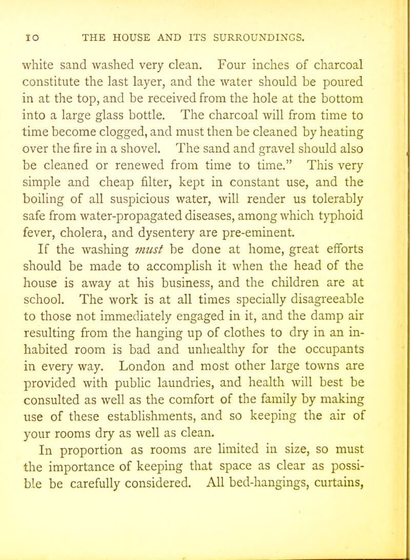 white sand washed very clean. Four inches of charcoal constitute the last layer, and the water should be poured in at the top, and be received from the hole at the bottom into a large glass bottle. The charcoal will from time to time become clogged, and must then be cleaned by heating over the fire in a shovel. The sand and gravel should also be cleaned or renewed from time to time. This very simple and cheap filter, kept in constant use, and the boiling of all suspicious water, will render us tolerably safe from water-propagated diseases, among which typhoid fever, cholera, and dysentery are pre-eminent. If the washing micst be done at home, great efforts should be made to accomplish it when the head of the house is away at his business, and the children are at school. The work is at all times specially disagi-eeable to those not immediately engaged in it, and the damp air resulting from the hanging up of clothes to dry in an in- habited room is bad and unhealthy for the occupants in every way. London and most other large towns are provided with pubhc laundries, and health will best be consulted as well as the comfort of the family by making use of these establishments, and so keeping the air of your rooms dry as well as clean. In proportion as rooms are limited in size, so must the importance of keeping that space as clear as possi- ble be carefully considered. All bed-hangings, curtains,
