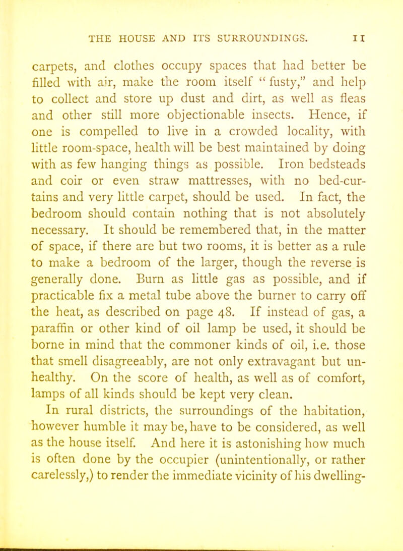 carpets, and clothes occupy spaces that had better be filled with air, make the room itself  fusty, and help to collect and store up dust and dirt, as well as fleas and other still more objectionable insects. Hence, if one is compelled to live in a crowded locality, with little room-space, health will be best maintained by doing with as few hanging things as possible. Iron bedsteads and coir or even straw mattresses, with no bed-cur- tains and very little carpet, should be used. In fact, the bedroom should contain nothing that is not absolutely necessary. It should be remembered that, in the matter of space, if there are but two rooms, it is better as a rule to make a bedroom of the larger, though the reverse is generally done. Burn as little gas as possible, and if practicable fix a metal tube above the burner to carry off the heat, as described on page 48. If instead of gas, a paraffin or other kind of oil lamp be used, it should be borne in mind that the commoner kinds of oil, i.e. those that smell disagreeably, are not only extravagant but un- healthy. On the score of health, as well as of comfort, lamps of all kinds should be kept very clean. In rural districts, the surroundings of the habitation, however humble it maybe,have to be considered, as well as the house itself. And here it is astonishing how much is often done by the occupier (unintentionally, or rather carelessly,) to render the immediate vicinity of his dwelling-
