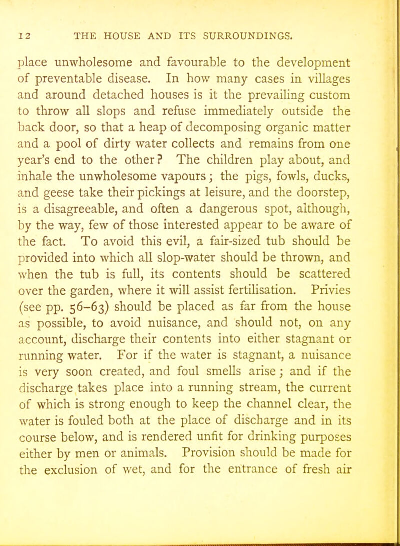 place unwholesome and favourable to the development of preventable disease. In how many cases in villages and around detached houses is it the prevailing custom to throw all slops and refuse immediately outside the back door, so that a heap of decomposing organic matter and a pool of dirty water collects and remains from one year's end to the other ? The children play about, and inhale the unwholesome vapours; the pigs, fowls, ducks, and geese take their pickings at leisure, and the doorstep, is a disagreeable, and often a dangerous spot, although, by the way, few of those interested appear to be aware of the fact. To avoid this evil, a fair-sized tub should be provided into which all slop-water should be thrown, and when the tub is full, its contents should be scattered over the garden, where it will assist fertilisation. Privies (see pp. 56-63) should be placed as far from the house as possible, to avoid nuisance, and should not, on any account, discharge their contents into either stagnant or running water. For if the water is stagnant, a nuisance is very soon created, and foul smells arise; and if the discharge takes place into a running stream, the current of which is strong enough to keep the channel clear, the water is fouled both at the place of discharge and in its course below, and is rendered unfit for drinking purposes either by men or animals. Provision should be made for the exclusion of wet, and for the entrance of fresh air