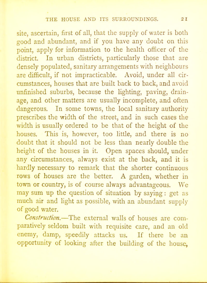 site, ascertain, first of all, that the supply of water is both good and abundant, and if you have any doubt on this point, apply for information to the health officer of the district. In urban districts, particularly those that are densely populated, sanitary arrangements with neighbours are difficult, if not impracticable. Avoid, under all cir- cumstances, houses that are built back to back, and avoid unfinished suburbs, because the lighting, paving, drain- age, and other matters are usually incomplete, and often dangerous. In some towns, the local sanitary authority prescribes the width of the street, and in such cases the width is usually ordered to be that of the height of the houses. This is, however, too little, and there is no doubt that it should not be less than nearly double the height of the houses in it. Open spaces should, under any circumstances, always exist at the back, and it is hardly necessary to remark that the shorter continuous rows of houses are the better. A garden, whether in town or country, is of course always advantageous. We may sum up the question of situation by saying: get as much air and light as possible, with an abundant supply of good water. Construction.—The external walls of houses are com- paratively seldom built with requisite care, and an old enemy, damp, speedily attacks us. If there be an opportunity of looking after the building of the house,
