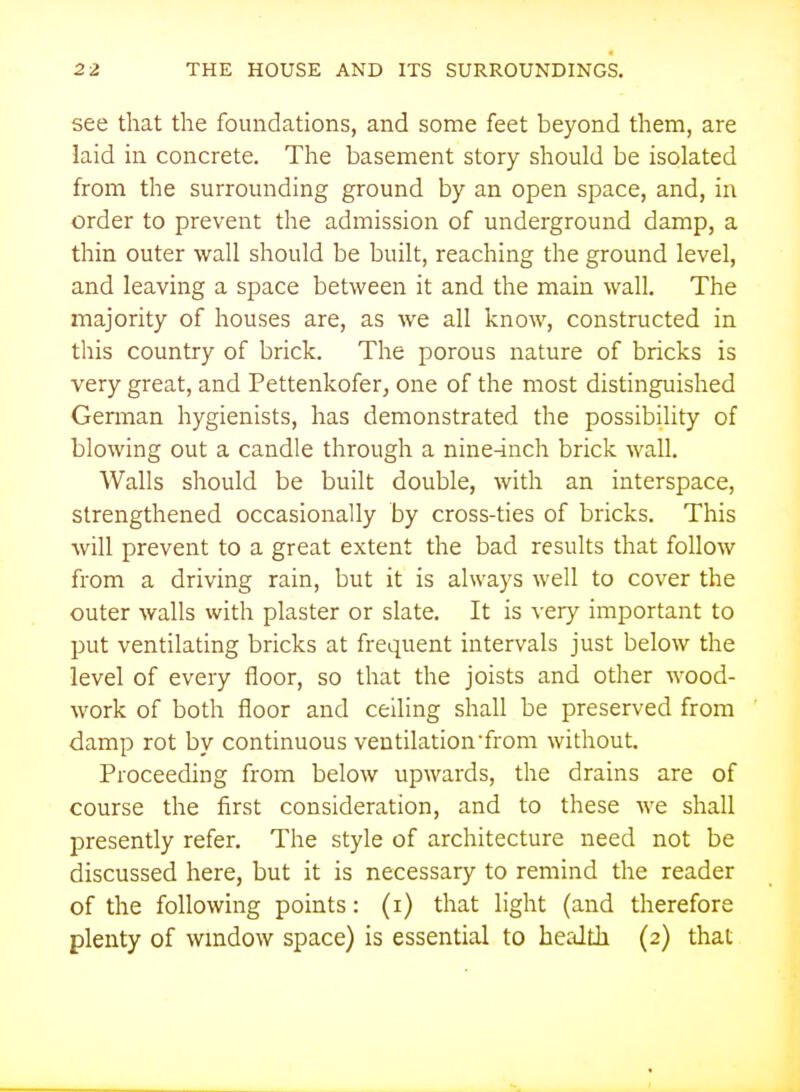 see that the foundations, and some feet beyond them, are laid in concrete. The basement story should be isolated from the surrounding ground by an open space, and, in order to prevent the admission of underground damp, a thin outer wall should be built, reaching the ground level, and leaving a space between it and the main wall. The majority of houses are, as we all know, constructed in this country of brick. The porous nature of bricks is very great, and Pettenkofer, one of the most distinguished German hygienists, has demonstrated the possibility of blowing out a candle through a nine^nch brick wall. Walls should be built double, with an interspace, strengthened occasionally by cross-ties of bricks. This will prevent to a great extent the bad results that follow from a driving rain, but it is always well to cover the outer walls with plaster or slate. It is very important to put ventilating bricks at frequent intervals just below the level of every floor, so that the joists and other wood- work of both floor and ceiling shall be preserved from damp rot by continuous ventilation from without. Proceeding from below upwards, the drains are of course the first consideration, and to these we shall presently refer. The style of architecture need not be discussed here, but it is necessary to remind the reader of the following points: (i) that light (and therefore