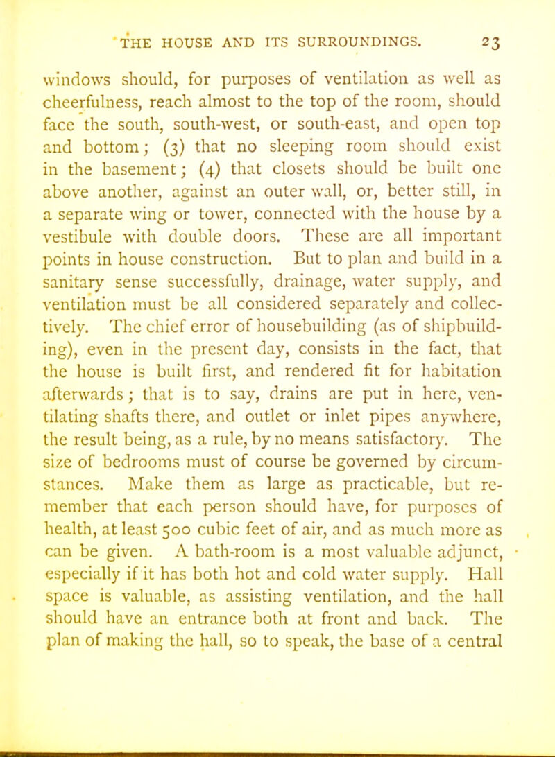 windows should, for purposes of ventilation as well as cheerfulness, reach almost to the top of the room, should face the south, south-west, or south-east, and open top and bottom; (3) that no sleeping room should exist in the basement; (4) that closets should be built one above another, against an outer wall, or, better still, in a separate wing or tower, connected with the house by a vestibule with double doors. These are all important points in house construction. But to plan and build in a sanitary sense successfully, drainage, water supply, and ventilation must be all considered separately and collec- tively. The chief error of housebuilding (as of shipbuild- ing), even in the present day, consists in the fact, that the house is built first, and rendered fit for habitation afterwards; that is to say, drains are put in here, ven- tilating shafts there, and outlet or inlet pipes anywhere, the result being, as a rule, by no means satisfactory. The size of bedrooms must of course be governed by circum- stances. Make them as large as practicable, but re- member that each person should have, for purposes of health, at least 500 cubic feet of air, and as much more as can be given. A bath-room is a most valuable adjunct, especially if it has both hot and cold water supply. Hall space is valuable, as assisting ventilation, and the hall should have an entrance both at front and back. The plan of making the hall, so to speak, the base of a central