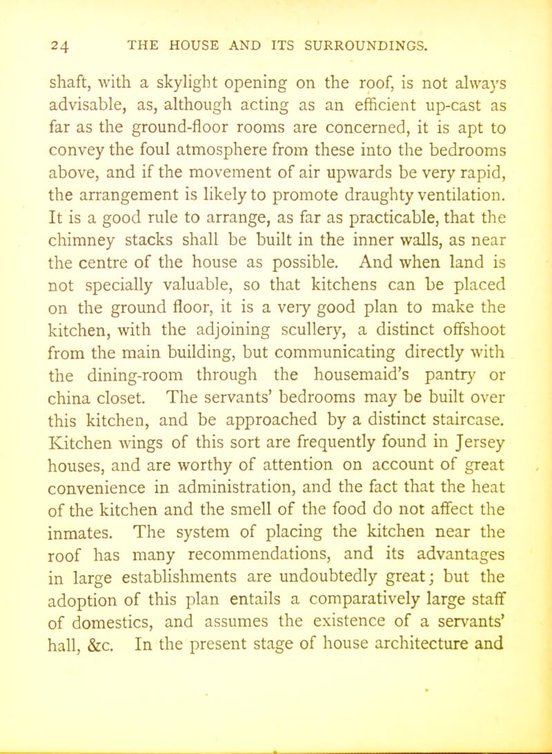 shaft, with a skyhght opening on the roof, is not ahvays advisable, as, although acting as an efficient up-cast as far as the ground-floor rooms are concerned, it is apt to convey the foul atmosphere from these into the bedrooms above, and if the movement of air upwards be very rapid, the arrangement is likely to promote draughty ventilation. It is a good rule to arrange, as far as practicable, that the chimney stacks shall be built in the inner walls, as near the centre of the house as possible. And when land is not specially valuable, so that kitchens can be placed on the ground floor, it is a very good plan to make the kitchen, with the adjoining scullery, a distinct offshoot from the main building, but communicating directly with the dining-room through the housemaid's pantry or china closet. The servants' bedrooms may be built over this kitchen, and be approached by a distinct staircase. Kitchen wings of this sort are frequently found in Jersey houses, and are worthy of attention on account of great convenience in administration, and the fact that the heat of the kitchen and the smell of the food do not affect the inmates. The system of placing the kitchen near the roof has many recommendations, and its advantages in large establishments are undoubtedly great; but the adoption of this plan entails a comparatively large staff of domestics, and assumes the existence of a servants' hall, &c. In the present stage of house architecture and