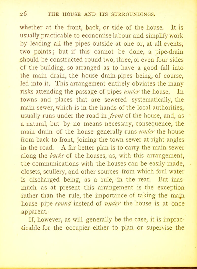 whether at the front, back, or side of the house. It is usually practicable to economise labour and simplify work by leading aU the pipes outside at one or, at all events, two points; but if this cannot be done, a pipe-drain should be constructed round two, three, or even four sides of the building, so arranged as to have a good fall into the main drain, the house drain-pipes being, of course, led into it. This arrangement entirely obviates the many risks attending the passage of pipes tinder the house. In towns and places that are sewered systematically, the main sewer, which is in the hands of the local authorities, usually runs under the road in f^-ont of the house, and, as a natural, but by no means necessary, consequence, the main drain of the house generally runs under the house from back to front, joining the town sewer at right angles in the road. A far better plan is to carry the main sewer along the hacks of the houses, as, with this arrangement, the communications with the houses can be easily made, closets, scullery, and other sources from which foul water is discharged being, as a rule, in the rear. But inas- much as at present this arrangement is the exception rather than the rule, the importance of taking the map house pipe round instead of under the house is at once .apparent. If, however, as will generally be the case, it is imprac- ticable for the occupier either to plan or supervise the