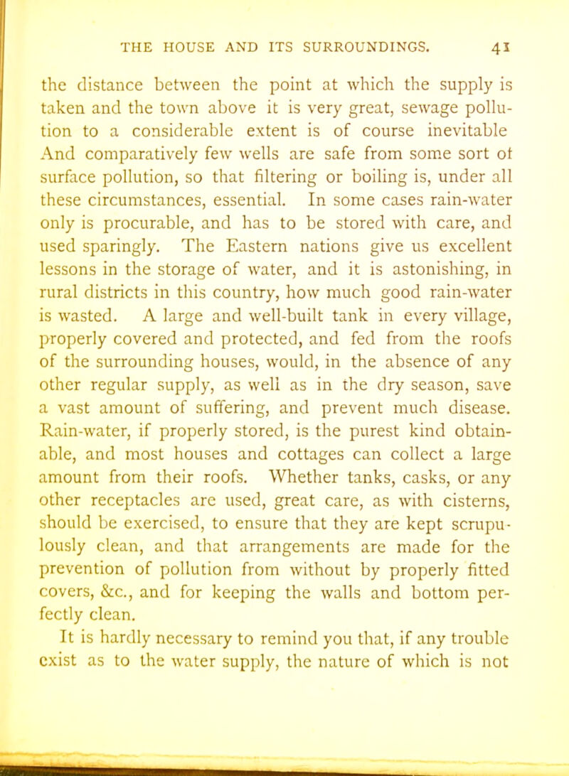 the distance between the point at which the supply is taken and the town above it is very great, sewage polhi- tion to a considerable extent is of course inevitable And comparatively few wells are safe from some sort ot surface pollution, so that filtering or boiling is, under all these circumstances, essential. In some cases rain-water only is procurable, and has to be stored with care, and used sparingly. The Eastern nations give us excellent lessons in the storage of water, and it is astonishing, in rural districts in this country, how much good rain-water is wasted. A large and well-built tank in every village, properly covered and protected, and fed from the roofs of the surrounding houses, would, in the absence of any other regular supply, as well as in the dry season, save a vast amount of suffering, and prevent much disease. Rain-water, if properly stored, is the purest kind obtain- able, and most houses and cottages can collect a large amount from their roofs. Whether tanks, casks, or any other receptacles are used, great care, as with cisterns, should be exercised, to ensure that they are kept scrupu- lously clean, and that arrangements are made for the prevention of pollution from without by properly fitted covers, &c., and for keeping the walls and bottom per- fectly clean. It is hardly necessary to remind you that, if any trouble exist as to the water supply, the nature of which is not