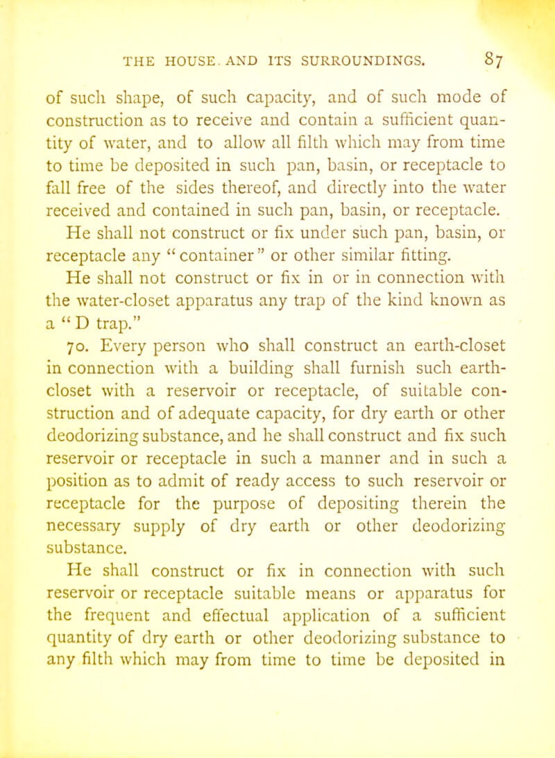 of such shape, of such capacity, and of such mode of construction as to receive and contain a sufficient quan- tity of water, and to allow all filth which may from time to time be deposited in such pan, basin, or receptacle to fall free of the sides thereof, and directly into the water received and contained in such pan, basin, or receptacle. He shall not construct or fix under such pan, basin, or receptacle any  container  or other similar fitting. He shall not construct or fix in or in connection with the water-closet apparatus any trap of the kind known as a D trap. 70. Every person who shall construct an earth-closet in connection with a building shall furnish such earth- closet with a reservoir or receptacle, of suitable con- struction and of adequate capacity, for dry earth or other deodorizing substance, and he shall construct and fix such reservoir or receptacle in such a manner and in such a position as to admit of ready access to such reservoir or receptacle for the purpose of depositing therein the necessary supply of dry earth or other deodorizing substance. He shall construct or fix in connection with such reservoir or receptacle suitable means or apparatus for the frequent and effectual application of a suflicient quantity of dry earth or other deodorizing substance to any filth which may from time to time be deposited in