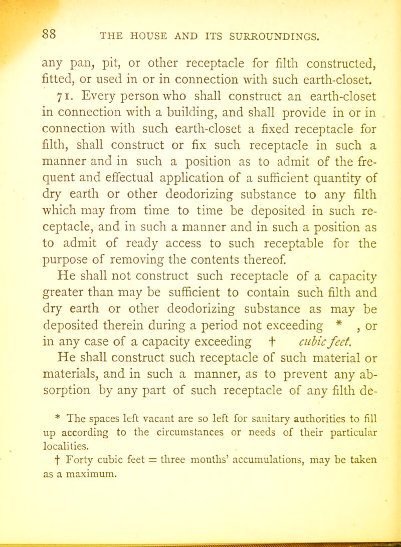 any pan, pit, or other receptacle for filth constructed, fitted, or used in or in connection with such earth-closet. 71. Every person who shall construct an earth-closet in connection with a building, and shall provide in or in connection with such earth-closet a fixed receptacle for filth, shall construct or fix such receptacle in such a manner and in such a position as to admit of the fre- quent and effectual application of a sufficient quantity of dry earth or other deodorizing substance to any filth which may from time to time be deposited in such re- ceptacle, and in such a manner and in such a position as to admit of ready access to such receptable for the purpose of removing the contents thereof He shall not construct such receptacle of a capacity greater than may be sufficient to contain such filth and dry earth or other deodorizing substance as may be deposited therein during a period not exceeding * , or in any case of a capacity exceeding t cubic feet. He shall construct such receptacle of such material or materials, and in such a manner, as to prevent any ab- sorption by any part of such receptacle of any filth de- * The spaces left vacant are so left for sanitarj' authorities to fill up according to the circumstances or needs of their particular localities. t Forty cubic feet = three months' accumulations, may be taken as a maximum.