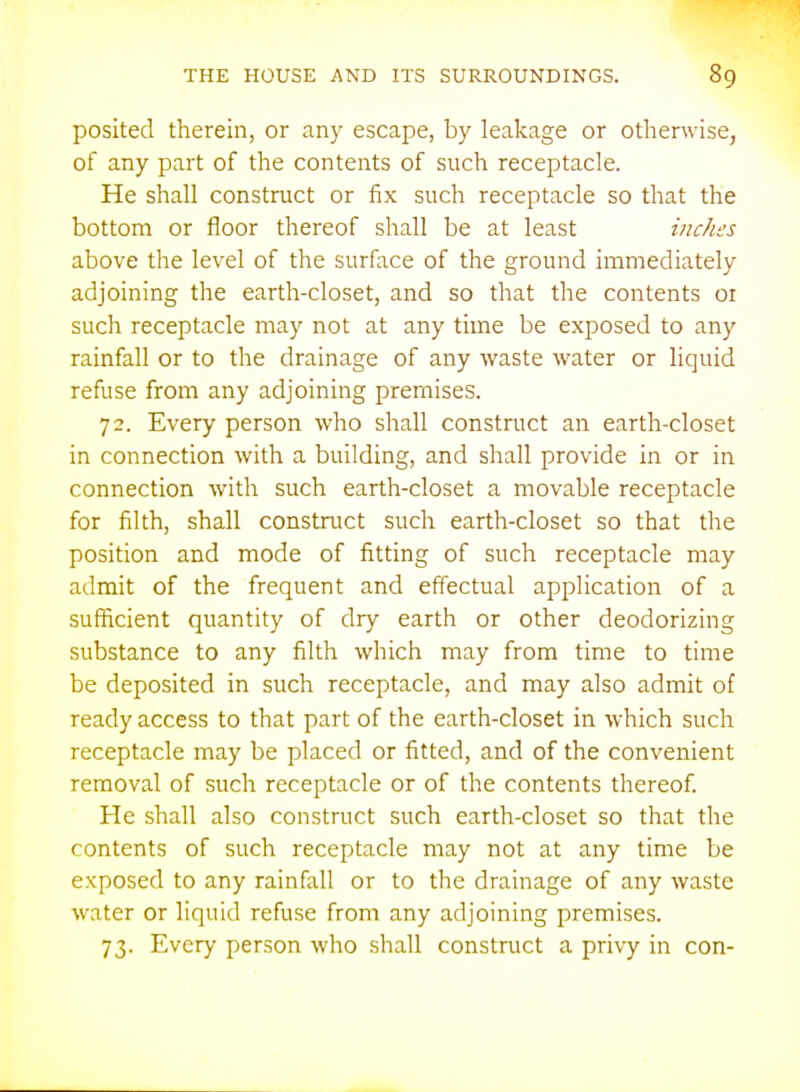 posited therein, or any escape, by leakage or otherwise, of any part of the contents of such receptacle. He shall construct or fix such receptacle so that the bottom or floor thereof shall be at least inches above the level of the surface of the ground immediately adjoining the earth-closet, and so that the contents or such receptacle may not at any time be exposed to any rainfall or to the drainage of any waste water or liquid refuse from any adjoining premises. 72. Every person who shall construct an earth-closet in connection with a building, and shall provide in or in connection with such earth-closet a movable receptacle for filth, shall construct such earth-closet so that the position and mode of fitting of such receptacle may admit of the frequent and effectual application of a sufficient quantity of dry earth or other deodorizing substance to any filth which may from time to time be deposited in such receptacle, and may also admit of ready access to that part of the earth-closet in which such receptacle may be placed or fitted, and of the convenient removal of such receptacle or of the contents thereof He shall also construct such earth-closet so that the contents of such receptacle may not at any time be exposed to any rainfall or to the drainage of any waste water or liquid refuse from any adjoining premises. 73. Every person who shall construct a privy in con-