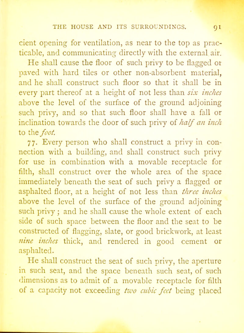 cient opening for ventilation, as near to the top as prac- ticable, and communicating directly with the external air. He shall cause the floor of such privy to be flagged or paved with hard tiles or other non-absorbent material, and he shall construct such floor so that it shall be in every part thereof at a height of not less than six inc/ies above the level of the surface of the ground adjoining such privy, and so that such floor shall have a fall or inclination towards the door of such privy of /la// an inch to the foot. 77. Every person who shall construct a privy in con- nection with a building, and shall construct such privy for use in combination with a movable receptacle for filth, shall construct over the whole area of the space immediately beneath the seat of such privy a flagged or asphalted floor, at a height of not less than tliree inches above the level of the surface of the ground adjoining such privy; and he shall cause the whole extent of each side of such space between the floor and the seat to be constructed of flagging, slate, or good brickwork, at least nine inches thick, and rendered in good cement or asphalted. He shall construct the seat of such privy, the aperture in such seat, and the space beneath such seat, of such dimensions as to admit of a movable receptacle for filth of a capacity not exceeding i70o cubic feci being placed