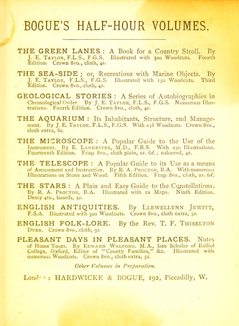 BOGUE'S HALF-HOUR VOLUMES. THE GREEN LANES : A Book for a Country Stroll. By J. E. Tavlor, F.L.S., F.G.S. Illustrated with 300 Woodcuts. Fourth Edition. Crown 8vo., cloth, 4s. THE SEA-SIDE ; or, Recreations with Marine Objects. By J. E. Taylor, F.L.S.. F.G.S. Illustrated with 150 Woodcuts. Third Edition. Crown 8vo., cloth, 4^. GEOLOGICAL STORIES : A Series of Autobiographies in Chronological Order By J. E. T.^YLOR, F.L.S., F.G.S. Numerous Illus- trations. Fourth Edition. Crown 8vo., cloth, 4^. THE AQUARIUM : Its Inhabitants, Structure, and Manage- ment. By J. E. Taylor, F.L.S., F.G.S. With 238 Woodcuts. Crown 8^0., cloth extra, 6s. THE MICROSCOPE : A Popular Guide to the Use of the Instrument. By E. Lankester, M.D., F.R.S. With 250 Illustrations. Fourteenth Edition. Fcap. 8vo., cloth plain, 2J. 6d.; coloured, 4^. THE TELESCOPE : A Popular Guide to its Use as a means of Amusement and Instruction. By R. A. Proctor, B.A. With numerous Illustrations on Stone and Wood. Fifth Edition. Fcap. 8vo., cloth, 2^. 6ii. THE STARS : A Plain and Easy Guide to the Constellations. By R. A. Proctor, B.A. Illustrated with 12 Maps. Ninth Edition. Demy 4to., boards, 5s. ENGLISH ANTIQUITIES. By Lleweixynn Jewitt, F.S.A. Illustrated with 300 Woodcuts. Crown 8vo., cloth extra, 5^. ENGLISH FOLK-LORE. By the Rev. T. F. Thiselton Dyer. Crown 8vo., cloth, $s. PLEASANT DAYS IN PLEASANT PLACES. Notes of Home Tours. By Edward Walford. M.A., late Scholar of Balliol College, Oxford, Editor of County Families, &c. Illustrated with numerou:. Woodcuts. Crown 8vo., cloth extra, 5i. Other Volumes in Preparntion.