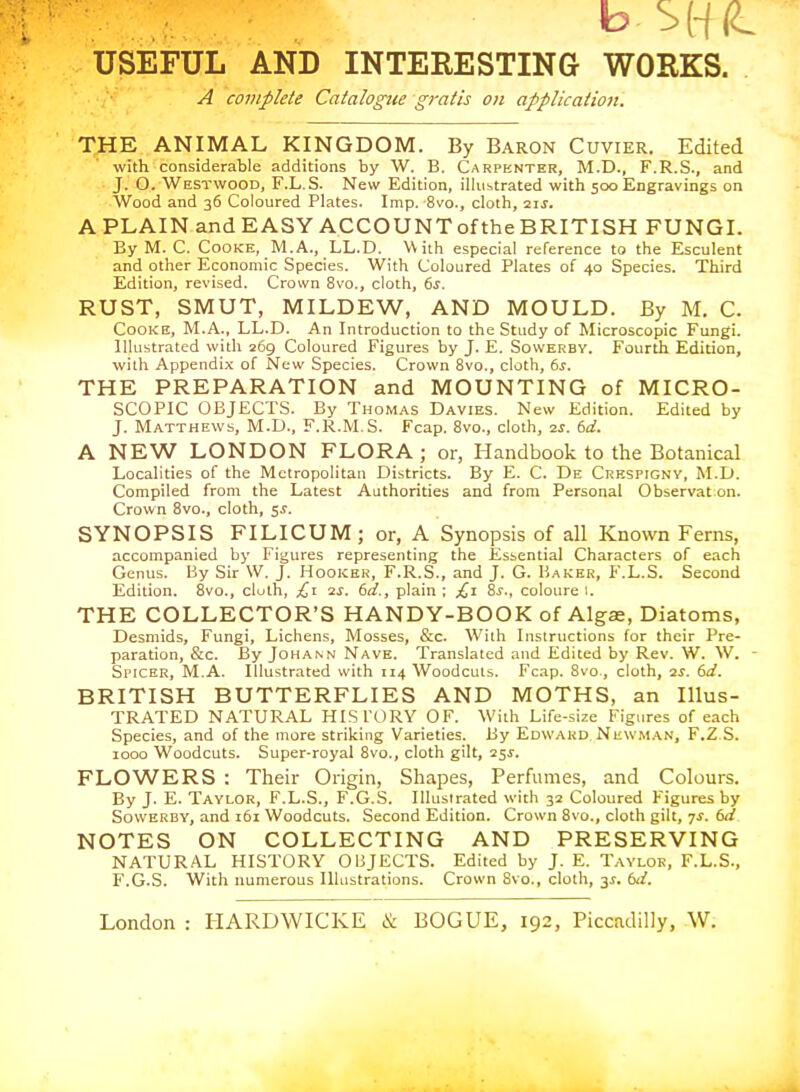 A complete Catalogue gratis on application. THE ANIMAL KINGDOM. By Baron Cuvier. Edited with considerable additions by W. B. Carpenter, M.D., F.R.S., and • J. O. Westwood, F.L.S. New Edition, illustrated with 500 Engravings on Wood and 36 Coloured Plates. Imp. 8vo., cloth, 2ij. A PLAIN and EASY ACCOUNTof the BRITISH FUNGI. By M. C. Cooke, M.A., LL.D. With especial reference to the Esculent and other Economic Species. With Coloured Plates of 40 Species. Third Edition, revised. Crown 8vo., cloth, 6j. RUST, SMUT, MILDEW, AND MOULD. By M. C. Cooke, M.A., LL.D. An Introduction to the Study of Microscopic Fungi. Illustrated with 269 Coloured Figures by J. E. Soweebv. Fourth Edition, with Appendix of New Species. Crown 8vo., cloth, bs. THE PREPARATION and MOUNTING of MICRO- SCOPIC OBJECTS. By Thomas Davies. New Edition. Edited by J. Matthews, M.D., F.R.M.S. Fcap. 8vo., cloth, is. 6d. A NEW LONDON FLORA; or, Handbook to the Botanical Localities of the Metropolitan Districts. By E. C. De Crkspigny, M.D. Compiled from the Latest Authorities and from Personal Observat on. Crown 8vo., cloth, 5^. SYNOPSIS FILICUM; or, A Synopsis of all Known Ferns, accompanied by Figures representing the Esbcntial Characters of each Genus. By Sir W. J. Hookek. F.R.S., and J. G. Haker, K.L.S. Second Edition. 8vo., cluih, £i qs. 6d., plain ; £i Ss,, coloure i. THE COLLECTOR'S HANDY-BOOK of Algae, Diatoms, Desmids, Fungi, Lichens, Mosses, &c. With Instructions for their Pre- paration, &c. By JoHANN Nave. Translated and Edited by Rev. W. W. Si'icER, M.A. Illustrated with 114 Woodcuts. Fcap. 8vo., cloth, 2S. 6d. BRITISH BUTTERFLIES AND MOTHS, an Ulus- TRATED NATURAL HISTORY OF. With Life-size Figures of each Species, and of the more striking Varieties. By Edward Newman, F.Z S. 1000 Woodcuts. Super-royal 8vo., cloth gilt, 25^. FLOWERS : Their Origin, Shapes, Perfumes, and Colours. By J. E. Taylor, F.L.S., F.G.S. Illustrated with 32 Coloured Figures by SowEREY, and 161 Woodcuts. Second Edition. Crown 8vo., cloth gilt, 7^. 6ii NOTES ON COLLECTING AND PRESERVING NATUR.A.L HISTORY OBJECTS. Edited by J. E. Taylor, F.L.S., F.G.S. With numerous Illustrations. Crown 8vo., cloth, 3^. 61/.