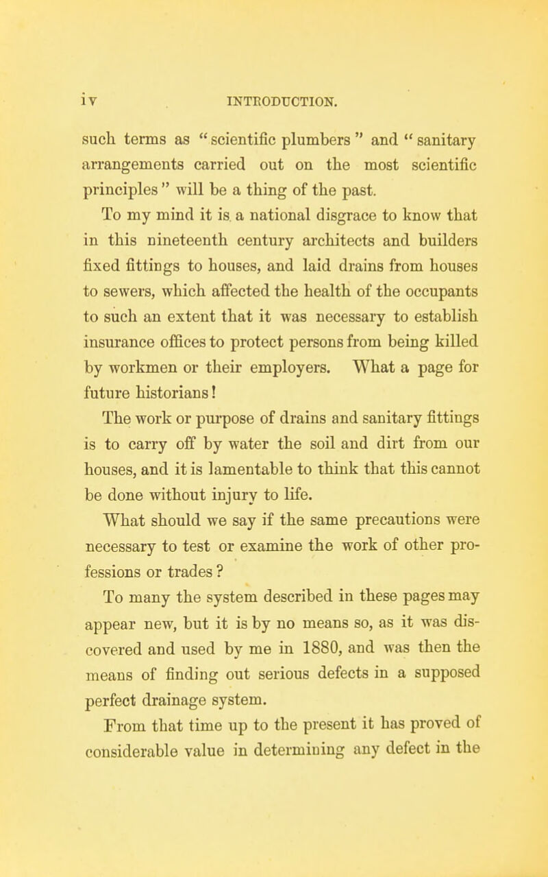 such terms as  scientific plumbers  and  sanitary arrangements carried out on the most scientific principles  will be a thing of the past. To my mind it is. a national disgrace to know that in this nineteenth century architects and builders fixed fittings to houses, and laid drains from houses to sewers, which affected the health of the occupants to such an extent that it was necessary to establish insurance offices to protect persons from being killed by workmen or their employers. What a page for future historians! The work or purpose of drains and sanitary fittings is to carry off by water the soil and dirt from our houses, and it is lamentable to think that this cannot be done without injury to life. What should we say if the same precautions were necessary to test or examine the work of other pro- fessions or trades ? To many the system described in these pages may appear new, but it is by no means so, as it was dis- covered and used by me in 1880, and was then the means of finding out serious defects in a supposed perfect drainage system. From that time up to the present it has proved of considerable value in determining any defect in the