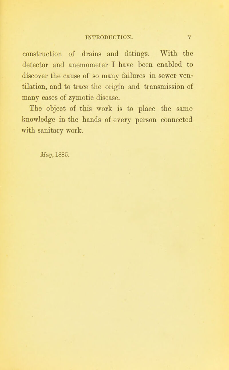 construction of drains and fittings. With the detector and anemometer I have been enabled to discover the cause of so many failures in sewer ven- tilation, and to trace the origin and transmission of many cases of zymotic disease. The object of this work is to place the same knowledge in the hands of every person connected with sanitary work. Mmj, 1885.