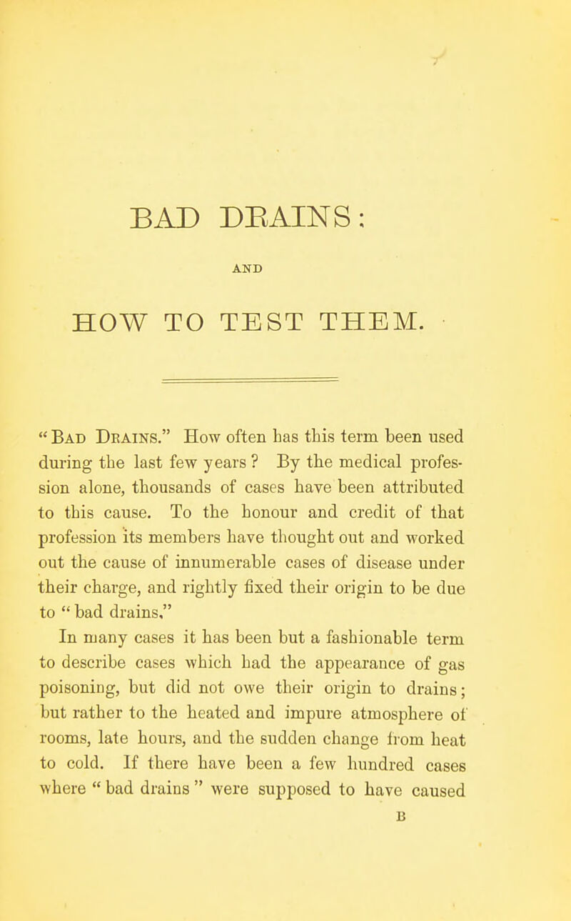 BAD DEAINS: AND HOW TO TEST THEM.  Bad Dkains. How often has this term been used during the last few years ? By the medical profes- sion alone, thousands of cases have been attributed to this cause. To the honour and credit of that profession its members have thought out and worked out the cause of innumerable cases of disease under their chai-ge, and rightly fixed their origin to be due to  bad drains, In many cases it has been but a fashionable term to describe cases which had the appearance of gas poisoning, but did not owe their origin to drains; but rather to the heated and impure atmosphere of rooms, late hours, and the sudden change from heat to cold. If there have been a few hundred cases where  bad drains  were supposed to have caused B