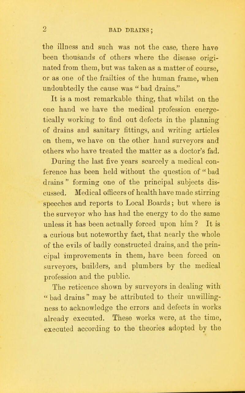 the illness and such was not the case, there have been thousands of others where the disease origi- nated from them, but was taken as a matter of course, or as one of the frailties of the human frame, when undoubtedly the cause was  bad drains. It is a most remarkable thing, that whilst on the one hand we have the medical profession energe- tically working to find out defects in the planning of drains and sanitary fittings, and writing articles on them, we have on the other hand surveyors and others who have treated the matter as a doctor's fad. During the last five years scarcely a medical con- ference has been held without the question of  bad drains  forming one of the principal subjects dis- cussed. Medical officers of health have made stirring speeches and reports to Local Boards; but where is the surveyor who has had the energy to do the same unless it has been actually forced upon him ? It is a curious but noteworthy fact, that nearly the whole of the evils of badly constructed drains, and the prin- cipal improvements in them, have been forced on surveyors, builders, and plumbers by the medical profession and the public. The reticence shown by surveyors in dealing with bad drains may be attributed to their unwilling- ness to acknowledge the errors and defects in works already executed. These works were, at the time, executed according to the theories adopted by the