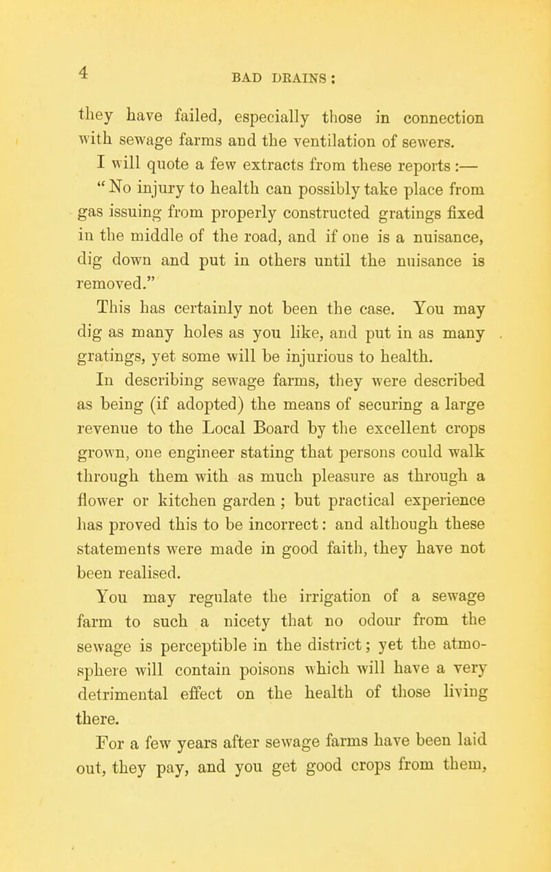 BAD DEAINS : they have failed, especially those in connection with sewage farms and the ventilation of sewers. I will quote a few extracts from these reports:—  No injury to health can possibly take place from gas issuing from properly constructed gratings fixed in the middle of the road, and if one is a nuisance, dig down and put in others until the nuisance is removed. This has certainly not been the case. You may dig as many holes as you like, and put in as many gratings, yet some will be injurious to health. In describing sewage farms, they were described as being (if adopted) the means of securing a large revenue to the Local Board by the excellent crops grown, one engineer stating that persons could walk through them with as much pleasure as through a flower or kitchen garden ; but practical experience has proved this to be incorrect: and although these statements were made in good faith, they have not been realised. You may regulate the irrigation of a sewage farm to such a nicety that no odour from the sewage is perceptible in the district; yet the atmo- sphere will contain poisons which will have a very detrimental effect on the health of those living there. For a few years after sewage farms have been laid out, they pay, and you get good crops from them,