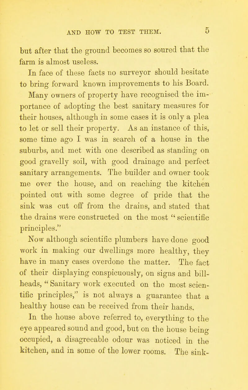 but after tliat tlie ground becomes so soured that the farm is almost useless. In face of these facts no surveyor should hesitate to bring forward known improvements to his Board. Many owners of property have recognised the im- portance of adopting the best sanitary measures for their houses, although in some cases it is only a plea to let or sell their property. As an instance of this, some time ago I was in search of a house in the suburbs, and met with one described as standing on good gravelly soil, with good drainage and perfect sanitary arrangements. The builder and owner took me over the house, and on reaching the kitchen pointed out with some degree of pride that the sink was cut off from the drains, and stated that the drains were constructed on the most  scientific principles. Now although scientific plumbers have done good work in making our dwellings more healthy, they have in many cases overdone the matter. The fact of their displaying conspicuously, on signs and bill- heads,  Sanitary work executed on the most scien- tific principles, is not always a guarantee that a healthy house can be received from their hands. In the house above referred to, everything to the eye appeared sound and good, but on the house being occupied, a disagreeable odour was noticed in the kitchen, and in some of the lower rooms. The sink-