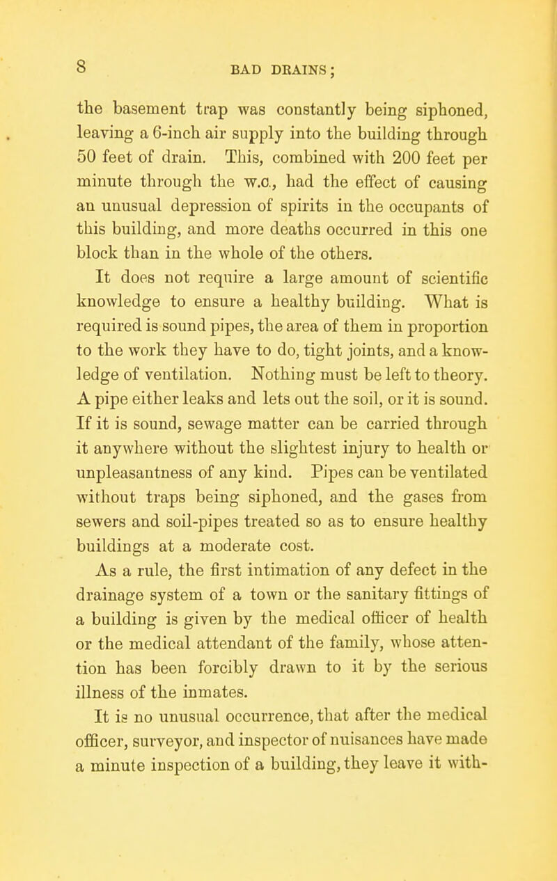 the basement trap was constantly being sipboned, leaving a 6-inch air supply into the building through 50 feet of drain. This, combined with 200 feet per minute through the w.O., had the effect of causing an unusual depression of spirits in the occupants of this building, and more deaths occurred in this one block than in the whole of the others. It does not require a large amount of scientific knowledge to ensure a healthy building. What is required is sound pipes, the area of them in proportion to the work they have to do, tight joints, and a know- ledge of ventilation. Nothing must be left to theory. A pipe either leaks and lets out the soil, or it is sound. If it is sound, sewage matter can be carried through it anywhere without the slightest injury to health or unpleasantness of any kind. Pipes can be ventilated without traps being siphoned, and the gases from sewers and soil-pipes treated so as to ensure healthy buildings at a moderate cost. As a rule, the first intimation of any defect in the drainage system of a town or the sanitary fittings of a building is given by the medical officer of health or the medical attendant of the family, whose atten- tion has been forcibly drawn to it by the serious illness of the inmates. It is no unusual occurrence, that after the medical officer, surveyor, and inspector of nuisances have made a minute inspection of a building, they leave it with-