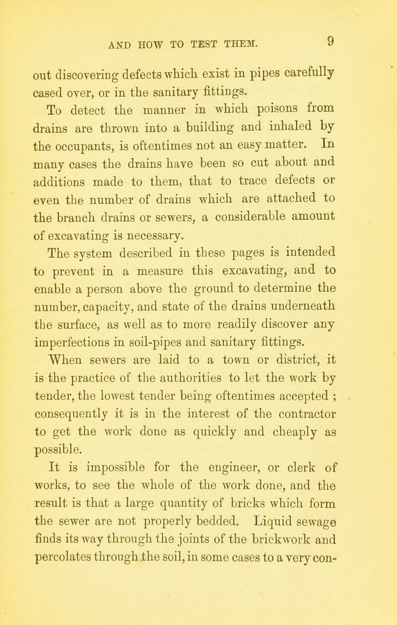 out discovering defects which exist in pipes carefully cased over, or in the sanitary fittings. To detect the manner in which poisons from drains are thrown into a building and inhaled by the occupants, is oftentimes not an easy matter. In many cases the drains have been so cut about and additions made to them, that to trace defects or even the number of drains which are attached to the branch drains or sewers, a considerable amount of excavating is necessary. The system described in these pages is intended to prevent in a measure this excavating, and to enable a person above the ground to determine the number, capacity, and state of the drains underneath the surface, as well as to more readily discover any imperfections in soil-pipes and sanitary fittings. When sewers are laid to a town or district, it is the practice of the authorities to let the work by tender, the lowest tender being oftentimes accepted ; consequently it is in the interest of the contractor to get the work done as quickly and cheaply as possible. It is impossible for the engineer, or clerk of works, to see the whole of the work done, and the result is that a large quantity of bricks which form the sewer are not properly bedded. Liquid sewage finds its way through the joints of the brickwork and percolates through the soil, in some cases to a very con-