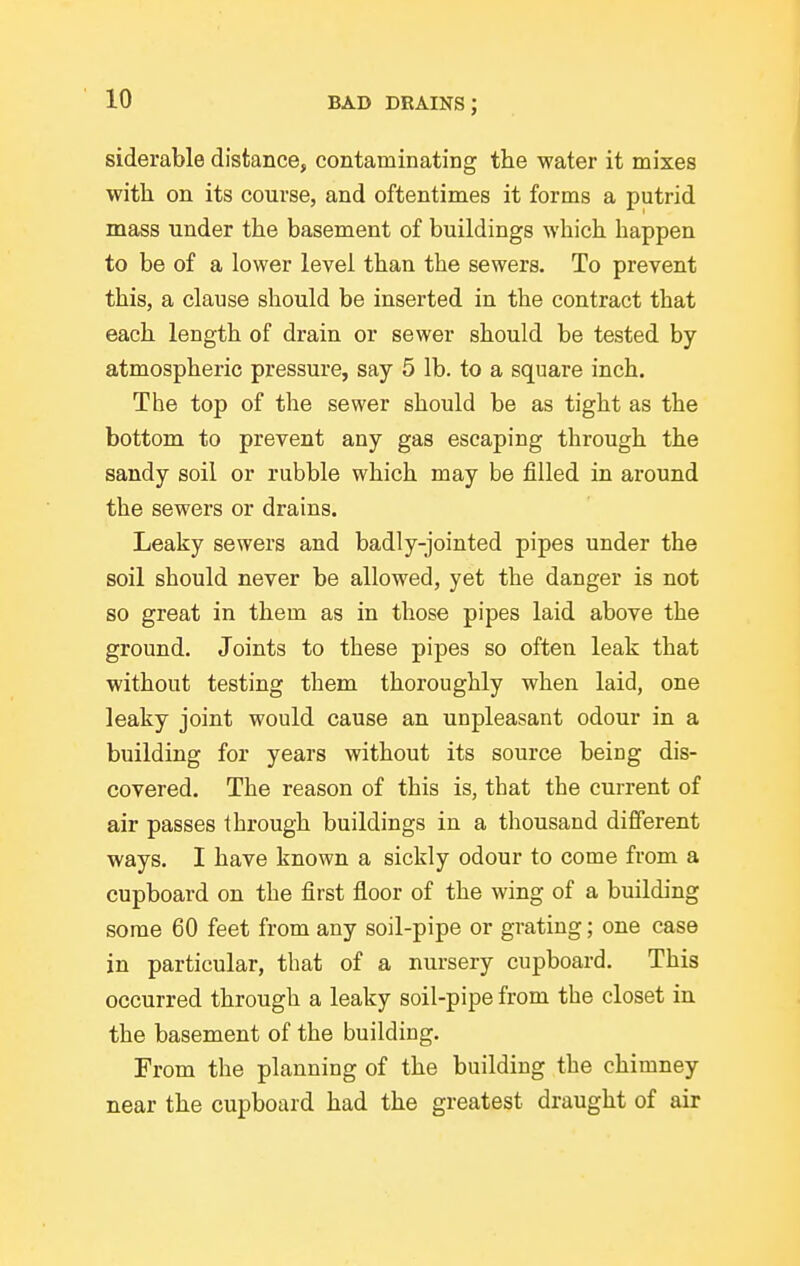 siderable distance, contaminating the water it mixes with on its course, and oftentimes it forms a putrid mass under the basement of buildings which happen to be of a lower level than the sewers. To prevent this, a clause should be inserted in the contract that each length of drain or sewer should be tested by atmospheric pressure, say 5 lb. to a square inch. The top of the sewer should be as tight as the bottom to prevent any gas escaping through the sandy soil or rubble which may be filled in around the sewers or drains. Leaky sewers and badly-jointed pipes under the soil should never be allowed, yet the danger is not so great in them as in those pipes laid above the ground. Joints to these pipes so often leak that without testing them thoroughly when laid, one leaky joint would cause an unpleasant odour in a building for years without its source being dis- covered. The reason of this is, that the current of air passes through buildings in a thousand different ways. I have known a sickly odour to come from a cupboard on the first floor of the wing of a building some 60 feet from any soil-pipe or grating; one case in particular, that of a nursery cupboard. This occurred through a leaky soil-pipe from the closet in the basement of the building. From the planning of the building the chimney near the cupboard had the greatest draught of air