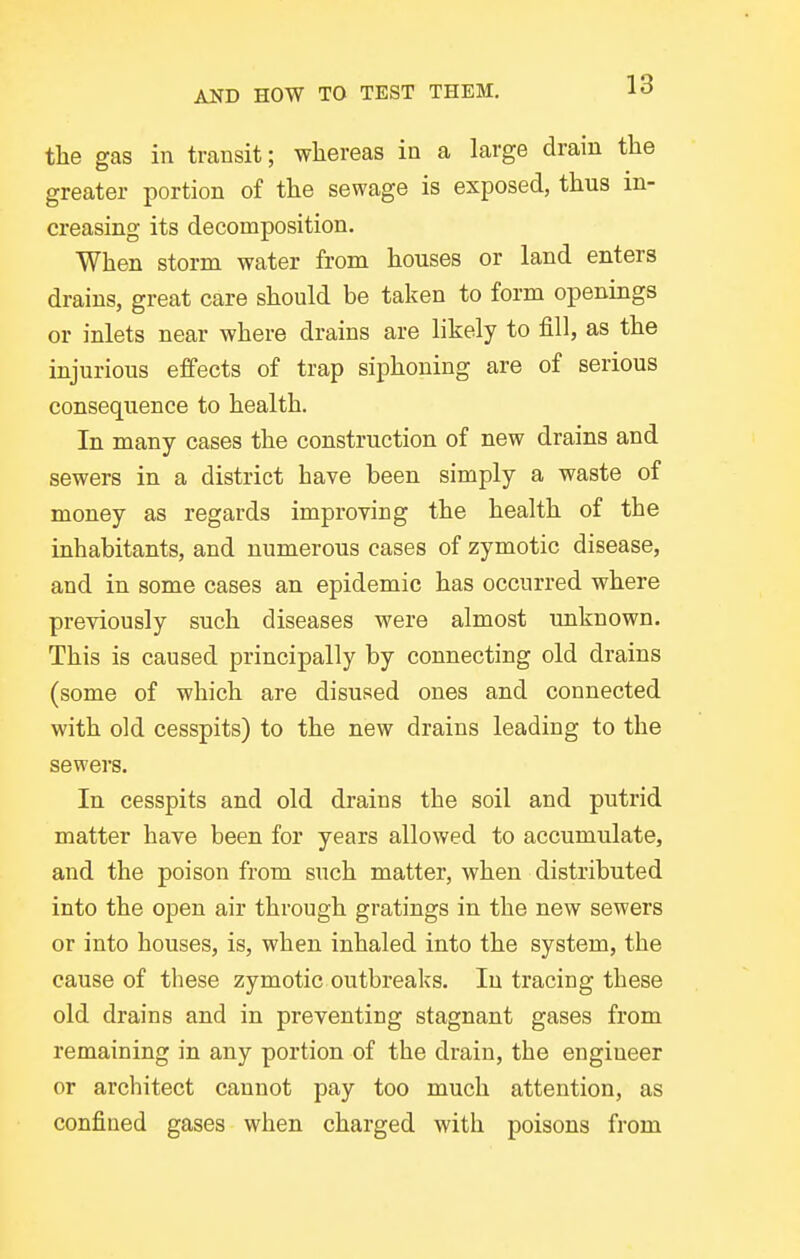 tlie gas in transit; whereas in a large drain the greater portion of the sewage is exposed, thus in- creasing its decomposition. When storm water from houses or land enters drains, great care should be taken to form openings or inlets near where drains are likely to fill, as the injurious effects of trap siphoning are of serious consequence to health. In many cases the construction of new drains and sewers in a district have been simply a waste of money as regards improying the health of the inhabitants, and numerous cases of zymotic disease, and in some cases an epidemic has occurred where previously such diseases were almost unknown. This is caused principally by connecting old drains (some of which are disused ones and connected with old cesspits) to the new drains leading to the sewers. In cesspits and old drains the soil and putrid matter have been for years allowed to accumulate, and the poison from such matter, when distributed into the open air through gratings in the new sewers or into houses, is, when inhaled into the system, the cause of these zymotic outbreaks. In tracing these old drains and in preventing stagnant gases from remaining in any portion of the drain, the engineer or architect cannot pay too much attention, as confined gases when charged with poisons from