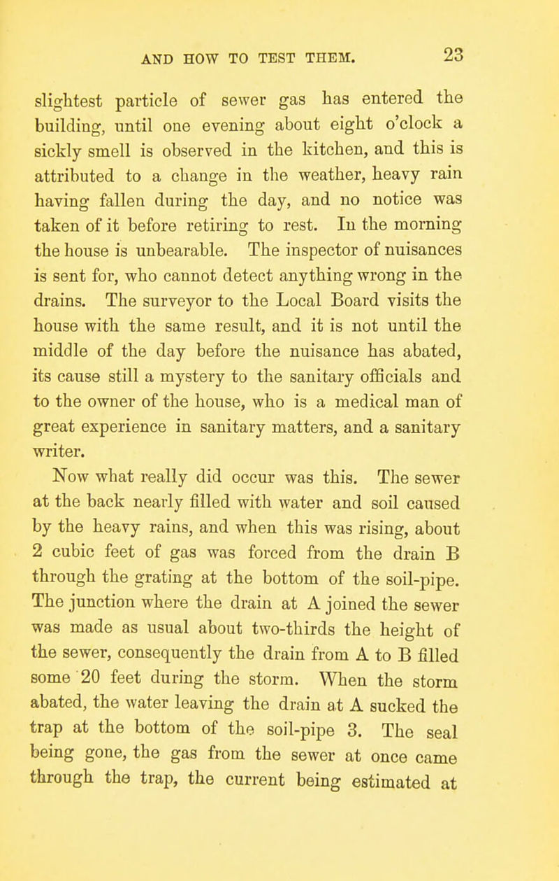 slightest particle of sewer gas has entered the building, until one evening about eight o'clock a sickly smell is observed in the kitchen, and this is attributed to a change in the weather, heavy rain having fallen during the day, and no notice was taken of it before retiring to rest. In the morning the house is unbearable. The inspector of nuisances is sent for, who cannot detect anything wrong in the drains. The surveyor to the Local Board visits the house with the same result, and it is not until the middle of the day before the nuisance has abated, its cause still a mystery to the sanitary officials and to the owner of the house, who is a medical man of great experience in sanitary matters, and a sanitary writer. Now what really did occur was this. The sewer at the back nearly filled with water and soil caused by the heavy rains, and when this was rising, about 2 cubic feet of gas was forced from the drain B through the grating at the bottom of the soil-pipe. The junction where the drain at A joined the sewer was made as usual about two-thirds the height of the sewer, consequently the drain from A to B filled some 20 feet during the storm. When the storm abated, the water leaving the drain at A sucked the trap at the bottom of the soil-pipe 3. The seal being gone, the gas from the sewer at once came through the trap, the current being estimated at