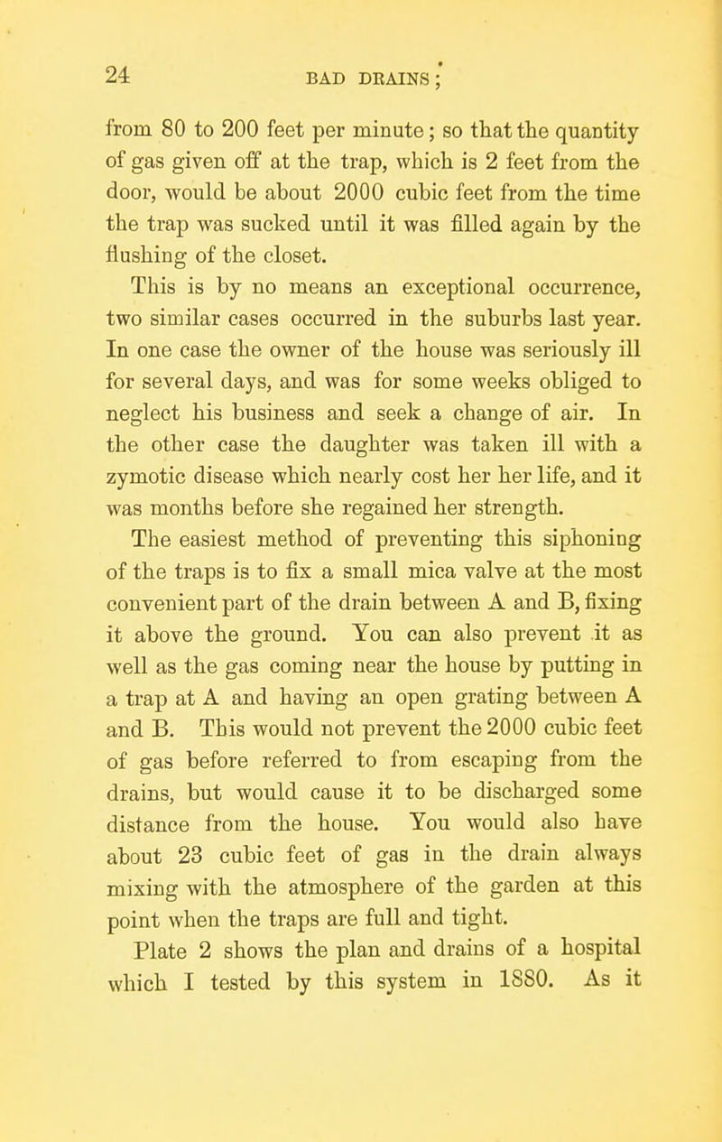 from 80 to 200 feet per minute; so that the quantity of gas given off at the trap, which is 2 feet from the door, would be about 2000 cubic feet from the time the trap was sucked until it was filled again by the flushing of the closet. This is by no means an exceptional occurrence, two similar cases occurred in the suburbs last year. In one case the owner of the house was seriously ill for several days, and was for some weeks obliged to neglect his business and seek a change of air. In the other case the daughter was taken ill with a zymotic disease which nearly cost her her life, and it was months before she regained her strength. The easiest method of preventing this siphoning of the traps is to fix a small mica valve at the most convenient part of the drain between A and B, fixing it above the ground. You can also preyent it as well as the gas coming near the house by putting in a trap at A and having an open grating between A and B. This would not prevent the 2000 cubic feet of gas before referred to from escaping from the drains, but would cause it to be discharged some distance from the house. You would also have about 23 cubic feet of gas in the drain always mixing with the atmosphere of the garden at this point when the traps are full and tight. Plate 2 shows the plan and drains of a hospital which I tested by this system in 1880. As it