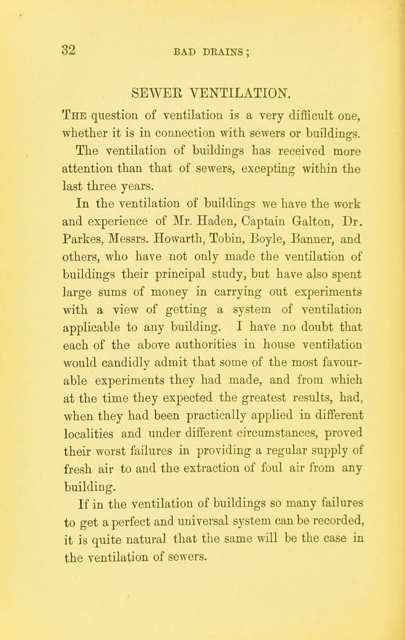 SEWEE VENTILATION. The question of ventilation is a very difficult one, whether it is in connection with sewers or buildings. The ventilation of buildings has received more attention than that of sewers, excepting within the last three years. In the ventilation of buildings we have the work and experience of Mr. Haden, Captain Galton, Ur. Parkes, Messrs. Howarth, Tobin, Boyle, Banner, and others, who have not only made the ventilation of buildings their principal study, but have also spent large sums of money in carrying out experiments with a view of getting a system of ventilation applicable to any building. I have no doubt that each of the above authorities in house ventilation would candidly admit that some of the most favour- able experiments they had made, and from which at the time they expected the greatest results, had, when they had been practically applied in different localities and under different circumstances, proved their worst failures in providing a regular supply of fresh air to and the extraction of foul air from any building. If in the ventilation of buildings so many failures to get a perfect and universal system can be recorded, it is quite natural that the same will be the case in the ventilation of sewers.