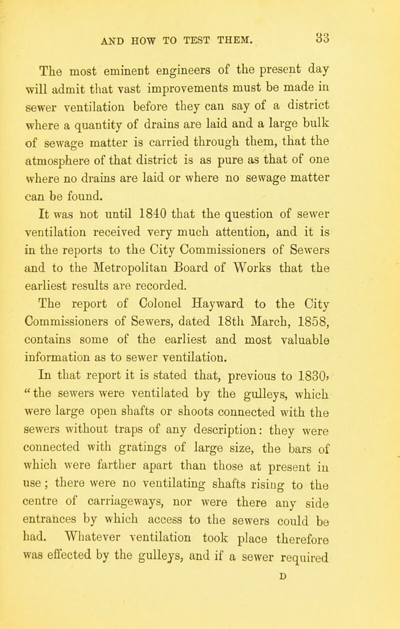 The most eminent engineers of the present day- will admit that vast improvements must be made in sewer ventilation before they can say of a district where a quantity of drains are laid and a large bulk of sewage matter is carried through them, that the atmosphere of that district is as pure as that of one where no draias are laid or where no sewage matter can be found. It was bot until 1840 that the question of sewer ventilation received very much attention, and it is in the reports to the City Commissioners of Sewers and to the Metropolitan Board of Works that the earliest results are recorded. The report of Colonel Hayward to the City Commissioners of Sewers, dated 18th March, 1858, contains some of the earliest and most valuable information as to sewer ventilation. In that report it is stated that, previous to 1830> the sewers were ventilated by the gulleys, which were large open shafts or shoots connected with the sewers without traps of any description: they were connected with gratings of large size, the bars of which were farther apart than those at present iu use; there were no ventilating shafts rising to the centre of carriageways, nor were there any side entrances by which access to the sewers could be had. Whatever ventilation took place therefore was effected by the gulleys, and if a sewer required D