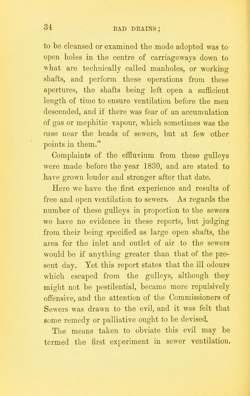 to be cleansed or examined the mode adopted was to open holes in the centre of carriageways down to what are technically called manholes, or working shafts, and perform these operations from these apertures, the shafts being left open a sufficient length of time to ensure ventilation before the men descended, and if there was fear of an accumulation of gas or mephitic vapour, which sometimes was the case near the heads of sewers, but at few other points in them. Complaints of the effluvium from these guUeys were made before the year 1830, and are stated to have grown louder and stronger after that date. Here we have the first experience and results of free and open ventilation to sewers. As regards the number of these gulleys in proportion to the sewers we have no evidence in these reports, but judging from their being specified as large open shafts, the area for the inlet and outlet of air to the sewers would be if anything greater than that of the pre- sent day. Yet this report states that the ill odours which escaped from the gulleys, although they might not be pestilential, became more repulsively offensive, and the attention of the Commissioners of Sewers was drawn to the evil, and it was felt that some remedy or palliative ought to be devised Tlie means taken to obviate this evil may be termed the first experiment in sewer ventilation.