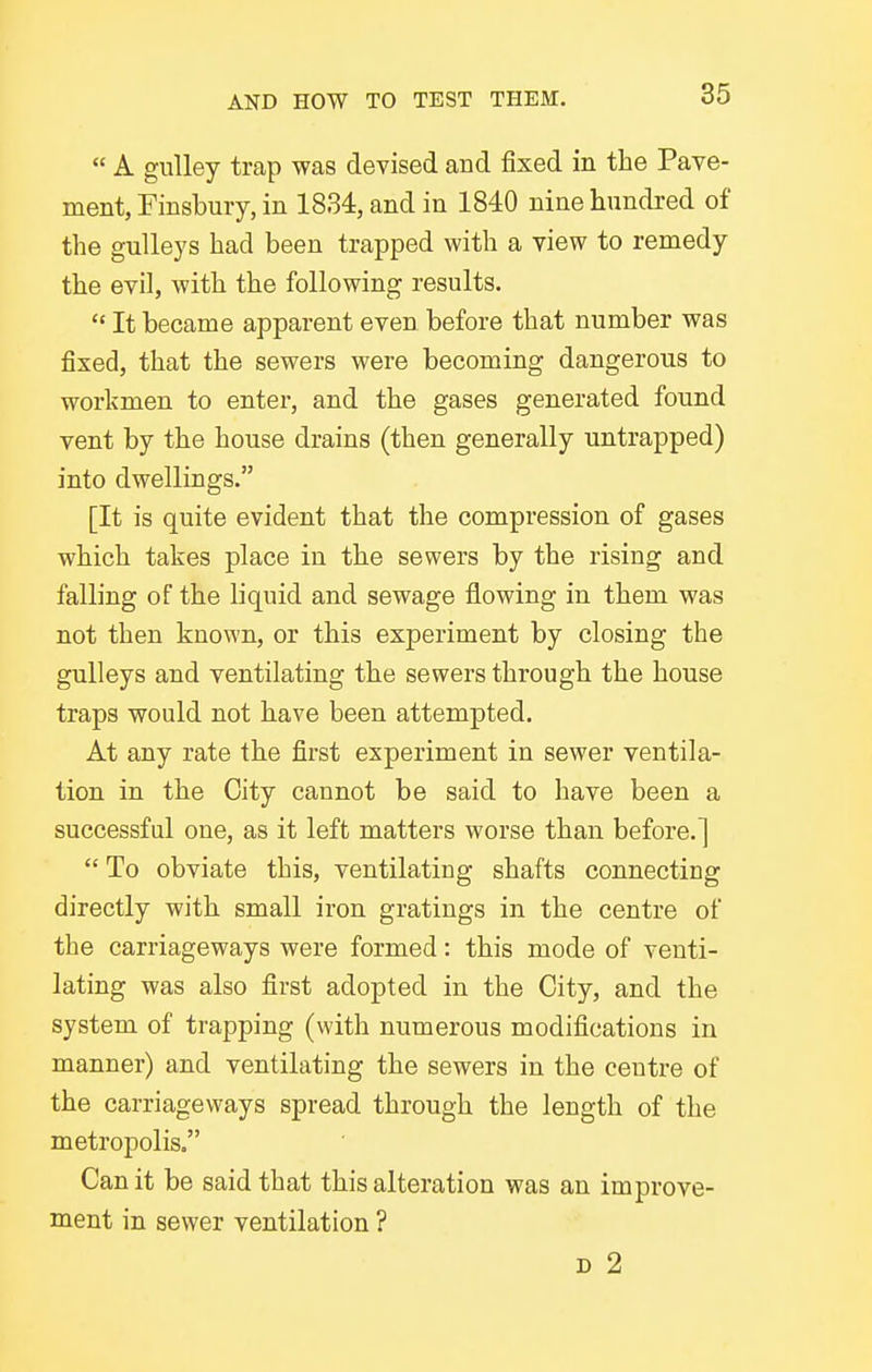  A gulley trap was devised and fixed in the Pave- ment, Finsbury, in 1834, and in 1840 nine hundred of the gulleys had been trapped with a view to remedy the evil, with the following results.  It became apparent even before that number was fixed, that the sewers were becoming dangerous to workmen to entei, and the gases generated found vent by the house drains (then generally untrapped) into dwellings. [It is quite evident that the compression of gases which takes place in the sewers by the rising and falling of the liquid and sewage flowing in them was not then known, or this experiment by closing the gulleys and ventilating the sewers through the house traps would not have been attempted. At any rate the first experiment in sewer ventila- tion in the City cannot be said to have been a successful one, as it left matters worse than before.]  To obviate this, ventilating shafts connecting directly with small iron gratings in the centre of the carriageways were formed: this mode of venti- lating was also first adopted in the City, and the system of trapping (with numerous modifications in manner) and ventilating the sewers in the centre of the carriageways spread through the length of the metropolis. Can it be said that this alteration was an improve- ment in sewer ventilation ? D 2
