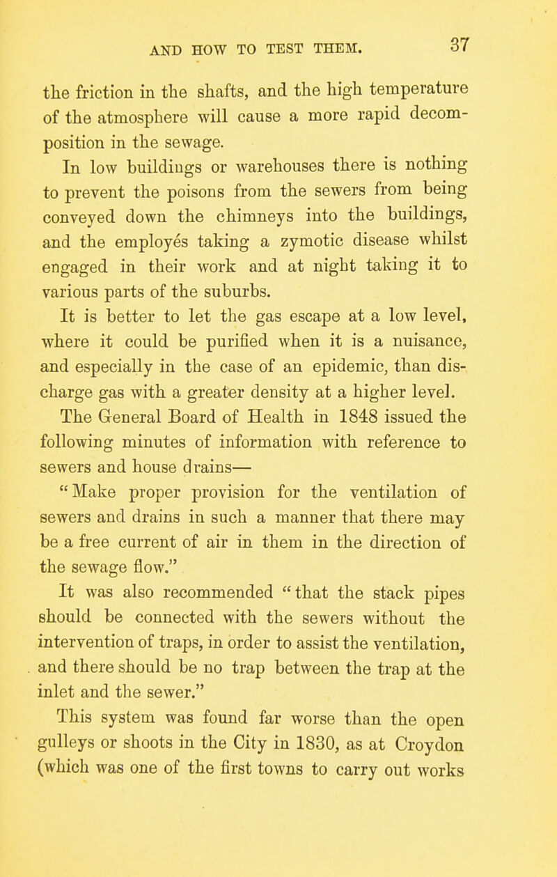 the friction in the shafts, and the high temperature of the atmosphere will cause a more rapid decom- position in the sewage. In low buildings or warehouses there is nothing to prevent the poisons from the sewers from being conveyed down the chimneys into the buildings, and the employes taking a zymotic disease whilst engaged in their work and at night taking it to various parts of the suburbs. It is better to let the gas escape at a low level, where it could be purified when it is a nuisance, and especially in the case of an epidemic, than dis- charge gas with a greater density at a higher level. The General Board of Health in 1848 issued the following minutes of information with reference to sewers and house drains— Make proper provision for the ventilation of sewers and drains in such a manner that there may be a free current of air in them in the direction of the sewage flow. It was also recommended that the stack pipes should be connected with the sewers without the intervention of traps, in order to assist the ventilation, and there should be no trap between the trap at the inlet and the sewer. This system was found far worse than the open gulleys or shoots in the City in 1830, as at Croydon (which was one of the first towns to carry out works